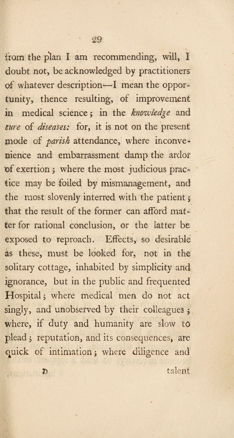 from the plan I am recommending, will, 1 doubt not, be acknowledged by practitioners of whatever description—I mean the oppor¬ tunity, thence resulting, of improvement in medical science, in the knowledge and lure of diseases: for, it is not on the present mode of parish attendance, where inconve¬ nience and embarrassment damp the ardor of exertion s where the most judicious prac¬ tice may be foiled by mismanagement, and the most slovenly interred with the patient $ that the result of the former can afford mat¬ ter for rational conclusion, or the latter be exposed to reproach. Effects, so desirable as these, must be looked for, not in the solitary cottage, inhabited by simplicity and ignorance, but in the public and frequented Hospital $ where medical men do not act singly, and unobserved by their colleagues j where, if duty and humanity are slow to plead $ reputation, and its consequences, are quick of intimation \ where diligence and h talent