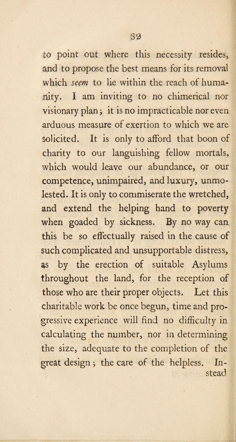 to point oat where this necessity resides, and to propose the best means for its removal which seem to lie within the reach of huma¬ nity. I am inviting to no chimerical nor visionary plan; it is no impracticable nor even arduous measure of exertion to which we are Solicited. It is only to afford that boon of charity to our languishing fellow mortals, which would leave our abundance, or our competence, unimpaired, and luxury, unmo¬ lested. It is only to commiserate the wretched, and extend the helping hand to poverty when goaded by sickness. By no way can this be so effectually raised in the cause of such complicated and unsupportable distress, as by the erection of suitable Asylums throughout the land, for the reception of those who are their proper objects. Let this charitable work be once begun, time and pro¬ gressive experience will find no difficulty in calculating the number, nor in determining the size, adequate to the completion of the great design; the care of the helpless. In¬ stead