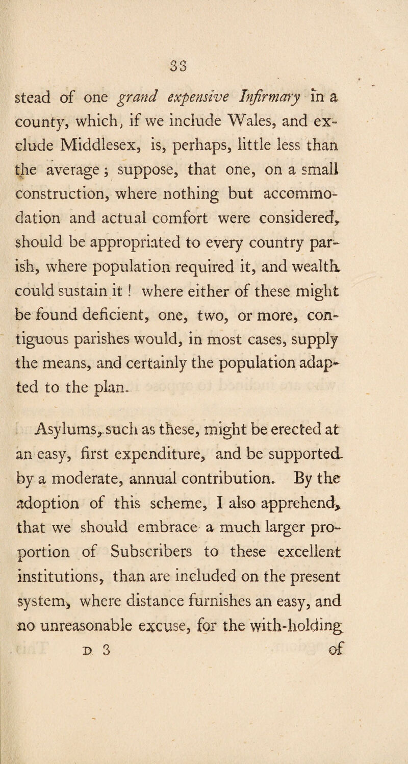 stead of one grand expensive Infirmary in a county, which, if we include Wales, and ex¬ clude Middlesex, is, perhaps, little less than the average; suppose, that one, on a small construction, where nothing but accommo¬ dation and actual comfort were considered, should be appropriated to every country par¬ ish, where population required it, and wealth, could sustain it! where either of these might be found deficient, one, two, or more, con¬ tiguous parishes would, in most cases, supply the means, and certainly the population adap¬ ted to the plan. Asylums*.such as these, might be erected at an easy, first expenditure, and be supported by a moderate, annual contribution. By the adoption of this scheme, I also apprehend* that we should embrace a much larger pro¬ portion of Subscribers to these excellent institutions, than are included on the present system, where distance furnishes an easy, and no unreasonable excuse, for the with-holding d. 3 of