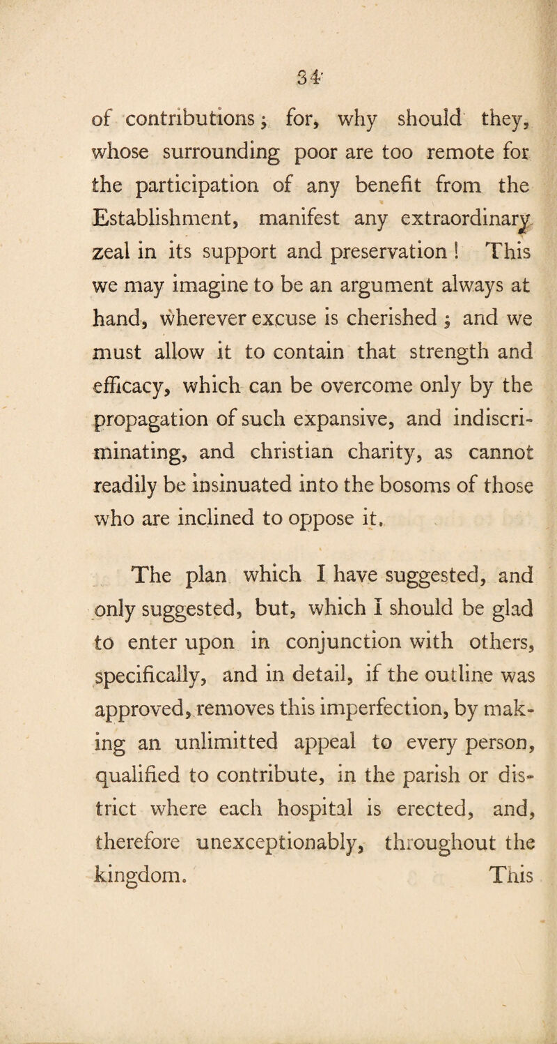 of contributions; for, why should they, whose surrounding poor are too remote for the participation of any benefit from the * Establishment, manifest any extraordinary zeal in its support and preservation ! This we may imagine to be an argument always at hand, wherever excuse is cherished ; and we must allow it to contain that strength and efficacy, which can be overcome only by the propagation of such expansive, and indiscri- minating, and Christian charity, as cannot readily be insinuated into the bosoms of those who are inclined to oppose it. The plan which I have suggested, and only suggested, but, which i should be glad to enter upon in conjunction with others, specifically, and in detail, if the outline was approved, removes this imperfection, by mak¬ ing an unlimit ted appeal to every person, qualified to contribute, in the parish or dis¬ trict where each hospital is erected, and, therefore unexceptionably, throughout the kingdom, This