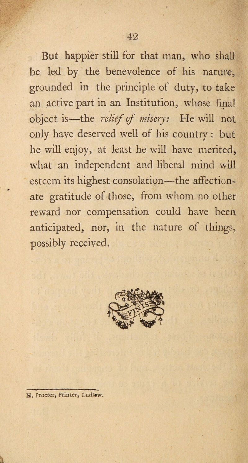 But happier still for that man, who shall be led by the benevolence of his nature, grounded in the principle of duty, to take an active part in an Institution, whose final object is*—the relief of misery: He will not only have deserved well of his country : but he will enjoy, at least he will have merited, what an independent and liberal mind will esteem its highest consolation—the affection¬ ate gratitude of those, from whom no other reward nor compensation could have been anticipated, nor, in the nature of things, possibly received. H, Procter, Printer, Ludl«w.