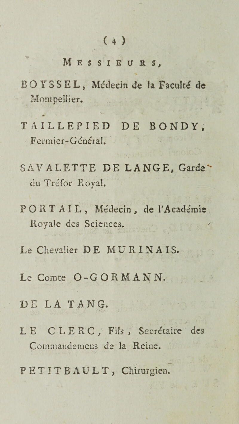 Messieurs, BO YSSEL, Médecin de la Faculté de Montpellier. TAILLEPIED DE BONDY, Fermier-Général. SAYALETTE DE LANGE, Garde du Tréfor Ployai. PORTAIL, Médecin, de l’Académie Fioyale des Sciences. ' Le Chevalier DE M U R I N A I S. Le Comte O-GORMANN. DE LA TAN G. LE CLERC, Fils , Secrétaire des Commandemens de la Reine. PETITE A U LT, Chirurgien.