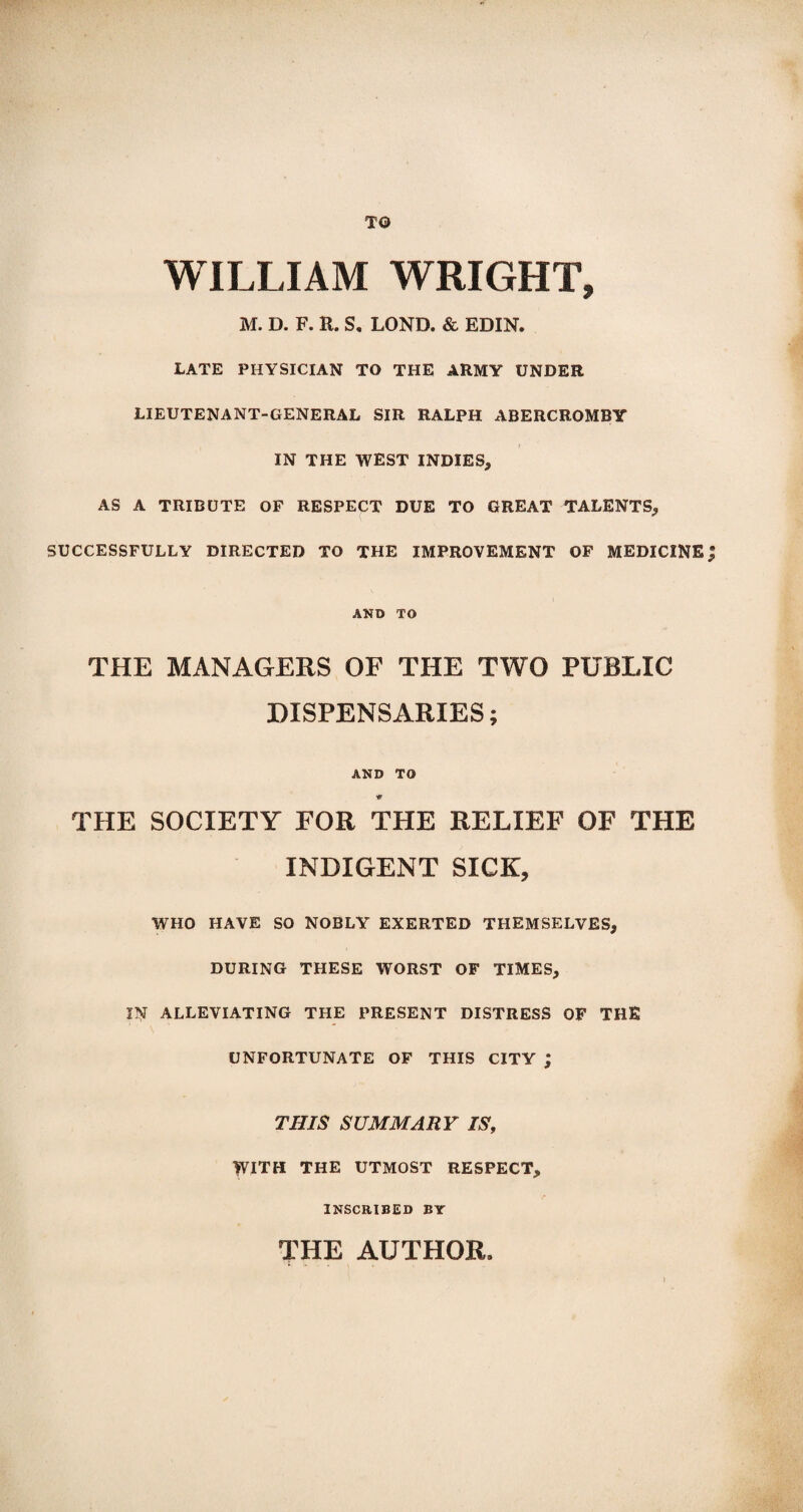 TO WILLIAM WRIGHT, M. D. F. R. S, LOND. & EDIN. LATE PHYSICIAN TO THE ARMY UNDER LIEUTENANT-GENERAL SIR RALPH ABERCROMBY IN THE WEST INDIES, AS A TRIBUTE OF RESPECT DUE TO GREAT TALENTS, SUCCESSFULLY DIRECTED TO THE IMPROVEMENT OF MEDICINE AND TO THE MANAGERS OF THE TWO PUBLIC DISPENSARIES; AND TO w THE SOCIETY FOR THE RELIEF OF THE INDIGENT SICK, WHO HAVE SO NOBLY EXERTED THEMSELVES, DURING THESE WORST OF TIMES, IN ALLEVIATING THE PRESENT DISTRESS OF THE UNFORTUNATE OF THIS CITY ; THIS SUMMARY IS, WITH THE UTMOST RESPECT, INSCRIBED BY THE AUTHOR.