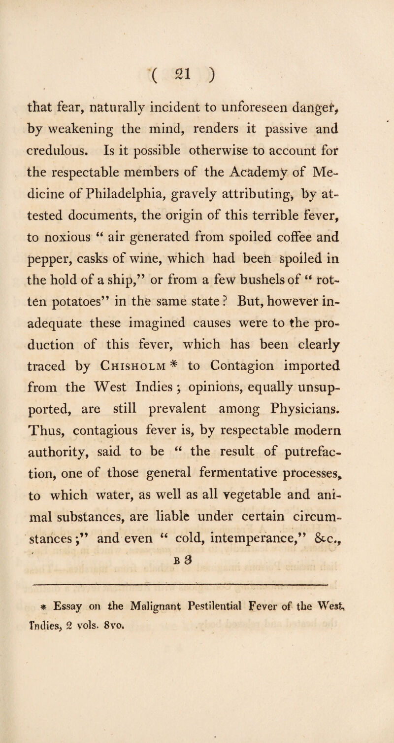 that fear, naturally incident to unforeseen danger, by weakening the mind, renders it passive and credulous. Is it possible otherwise to account for the respectable members of the Academy of Me¬ dicine of Philadelphia, gravely attributing* by at¬ tested documents, the origin of this terrible fever, to noxious “ air generated from spoiled coffee and pepper, casks of wine, which had been Spoiled in the hold of a ship,” or from a few bushels of “ rot¬ ten potatoes” in the same state ? But, however in¬ adequate these imagined causes were to the pro¬ duction of this fever, which has been clearly traced by Chisholm * to Contagion imported from the West Indies ; opinions, equally unsup¬ ported, are still prevalent among Physicians. Thus, contagious fever is, by respectable modern authority, said to be “ the result of putrefac¬ tion, one of those general fermentative processes, to which water, as well as all vegetable and ani¬ mal substances, are liable under certain circum¬ stances*,” and even “ cold, intemperance,” &c., b 3 * Essay on the Malignant Pestilential Fever of the West, Indies, 2 vols. 8vo«