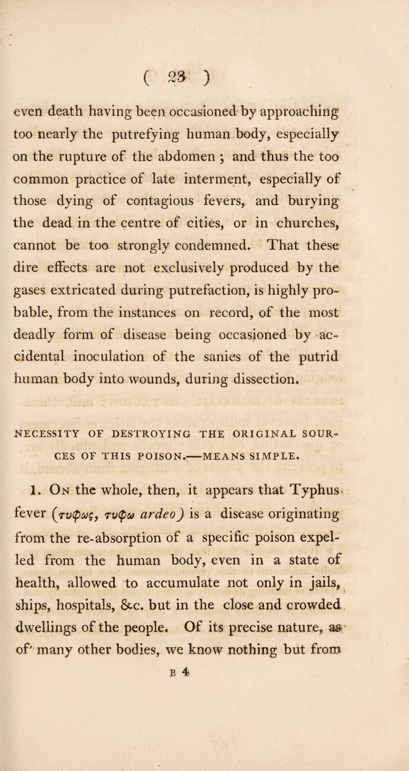 even death having been occasioned by approaching too nearly the putrefying human body, especially on the rupture of the abdomen ; and thus the too common practice of late interment, especially of those dying of contagious fevers, and burying the dead in the centre of cities, or in churches, cannot be too strongly condemned. That these dire effects are not exclusively produced by the gases extricated during putrefaction, is highly pro¬ bable, from the instances on record, of the most deadly form of disease being occasioned by ac¬ cidental inoculation of the sanies of the putrid human body into wounds, during dissection* NECESSITY OF DESTROYING THE ORIGINAL SOUR¬ CES OF THIS POISON.-MEANS SIMPLE* 1. On the whole, then, it appears that Typhus fever (tvQug9 rv(pa ardeo) is a disease originating from the re-absorption of a specific poison expel¬ led from the human body, even in a state of health, allowed to accumulate not only in jails, ships, hospitals, Sec. but in the close and crowded dwellings of the people. Of its precise nature, as1 of' many other bodies, we know nothing but from B 4