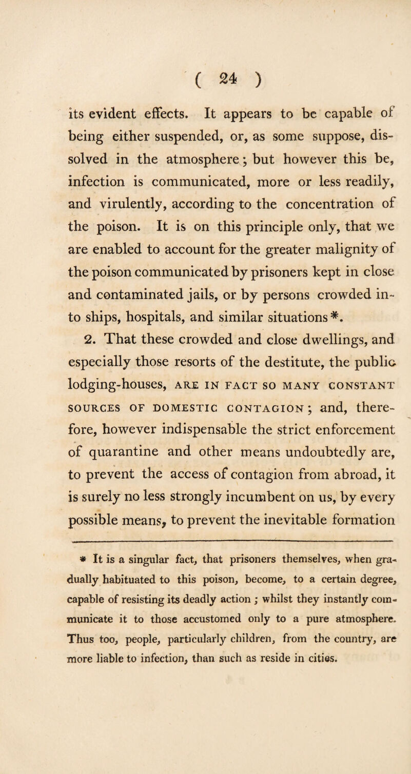 its evident effects. It appears to be capable of being either suspended, or, as some suppose, dis¬ solved. in the atmosphere; but however this be, infection is communicated, more or less readily, and virulently, according to the concentration of the poison. It is on this principle only, that we are enabled to account for the greater malignity of the poison communicated by prisoners kept in close and contaminated jails, or by persons crowded in¬ to ships, hospitals, and similar situations 2. That these crowded and close dwellings, and especially those resorts of the destitute, the public lodging-houses, are in fact so many constant sources of domestic contagion; and, there¬ fore, however indispensable the strict enforcement of quarantine and other means undoubtedly are, to prevent the access of contagion from abroad, it is surely no less strongly incumbent on us, by every possible means* to prevent the inevitable formation * It is a singular fact, that prisoners themselves, when gra-> dually habituated to this poison, become, to a certain degree, capable of resisting its deadly action ; whilst they instantly com¬ municate it to those accustomed only to a pure atmosphere. Thus too, people, particularly children, from the country, are more liable to infection, than such as reside in cities.