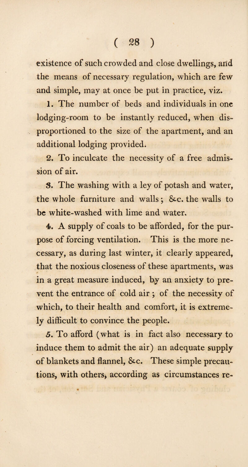 existence of such crowded and close dwellings, arid the means of necessary regulation, which are few and simple, may at once be put in practice, viz. 1. The number of beds and individuals in one lodging-room to be instantly reduced, when dis- proportioned to the size of the apartment, and an additional lodging provided. 2. To inculcate the necessity of a free admis¬ sion of air. 3. The washing with a ley of potash and water, the whole furniture and walls; &c. the walls to be white-washed with lime and water. 4. A supply of coals to be afforded, for the pur¬ pose of forcing ventilation. This is the more ne¬ cessary, as during last winter, it clearly appeared, that the noxious closeness of these apartments, was r in a great measure induced, by an anxiety to pre¬ vent the entrance of cold air ; of the necessity of which, to their health and comfort, it is extreme¬ ly difficult to convince the people. 5. To afford (what is in fact also necessary to induce them to admit the air) an adequate supply of blankets and flannel, &c. These simple precau¬ tions, with others* according as circumstances re-