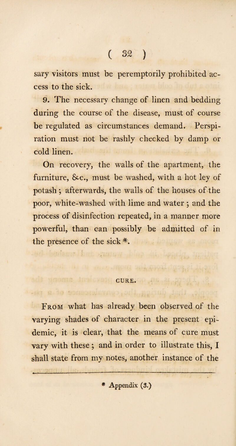 sary visitors must be peremptorily prohibited ac¬ cess to the sick. 9. The necessary change of linen and bedding during the course of the disease, must of course be regulated as circumstances demand. Perspi¬ ration must not be rashly checked by damp or cold linen. On recovery, the walls of the apartment, the furniture, &c., must be washed, with a hot ley of potash ; afterwards, the walls of the houses of the poor, white-washed with lime and water ; and the process of disinfection repeated, in a manner more powerful, than can possibly be admitted of in the presence of the sick CURE. From what has already been observed of the varying shades of character in the present epi¬ demic, it is clear, that the means of cure must vary with these ; and in order to illustrate this, I shall state from my notes, another instance of the * Appendix (3.)