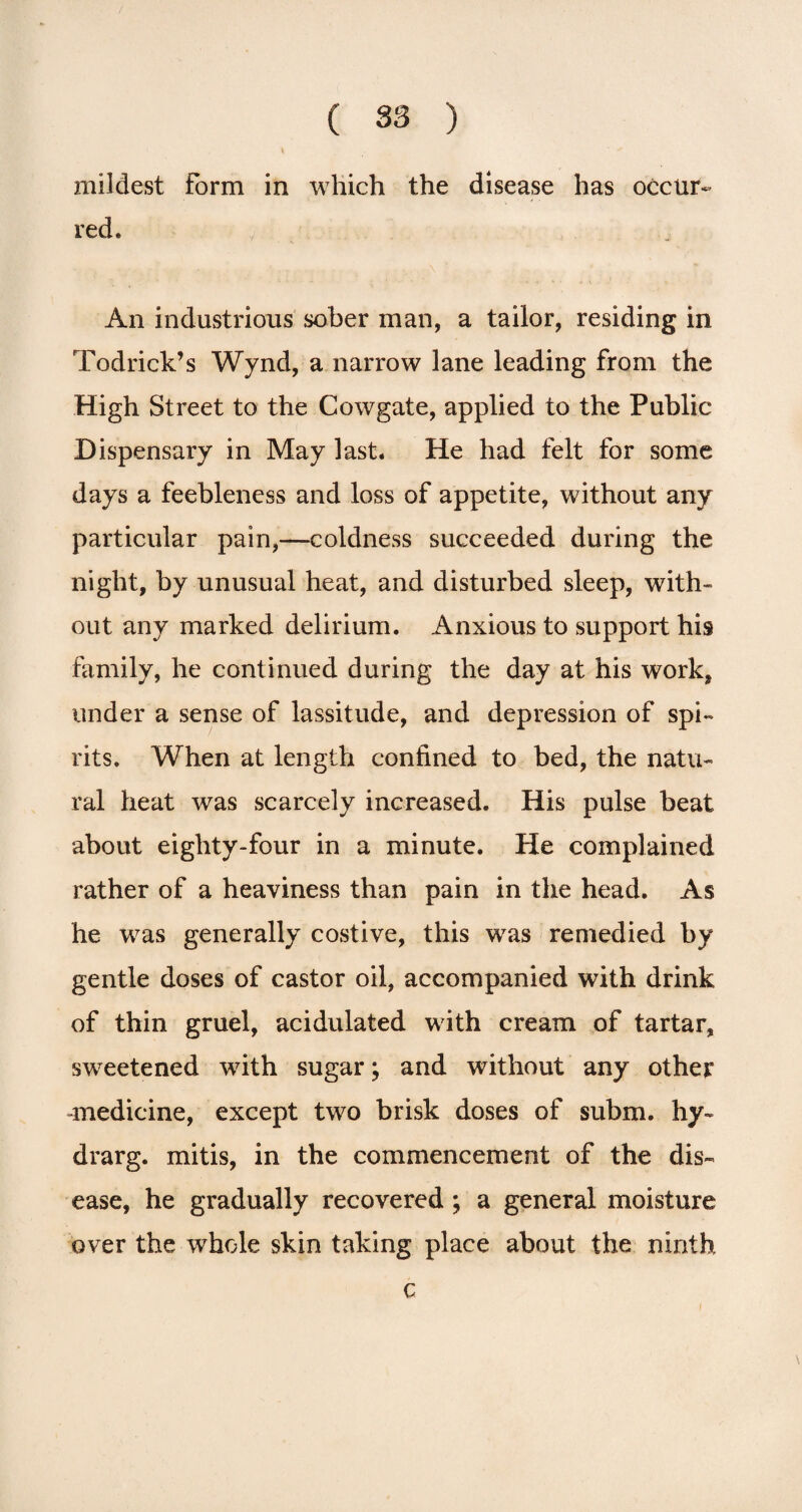 mildest Form in which the disease has occur¬ red. An industrious sober man, a tailor, residing in Todrick’s Wynd, a narrow lane leading from the High Street to the Cowgate, applied to the Public Dispensary in May last. He had felt for some days a feebleness and loss of appetite, without any particular pain,—coldness succeeded during the night, by unusual heat, and disturbed sleep, with¬ out any marked delirium. Anxious to support his family, he continued during the day at his work, under a sense of lassitude, and depression of spi¬ rits. When at length confined to bed, the natu¬ ral heat was scarcely increased. His pulse beat about eighty-four in a minute. He complained rather of a heaviness than pain in the head. As he was generally costive, this w7as remedied by gentle doses of castor oil, accompanied with drink of thin gruel, acidulated with cream of tartar, sweetened with sugar; and without any other -medicine, except two brisk doses of subm. hy~ drarg. mitis, in the commencement of the dis¬ ease, he gradually recovered ; a general moisture over the whole skin taking place about the ninth c