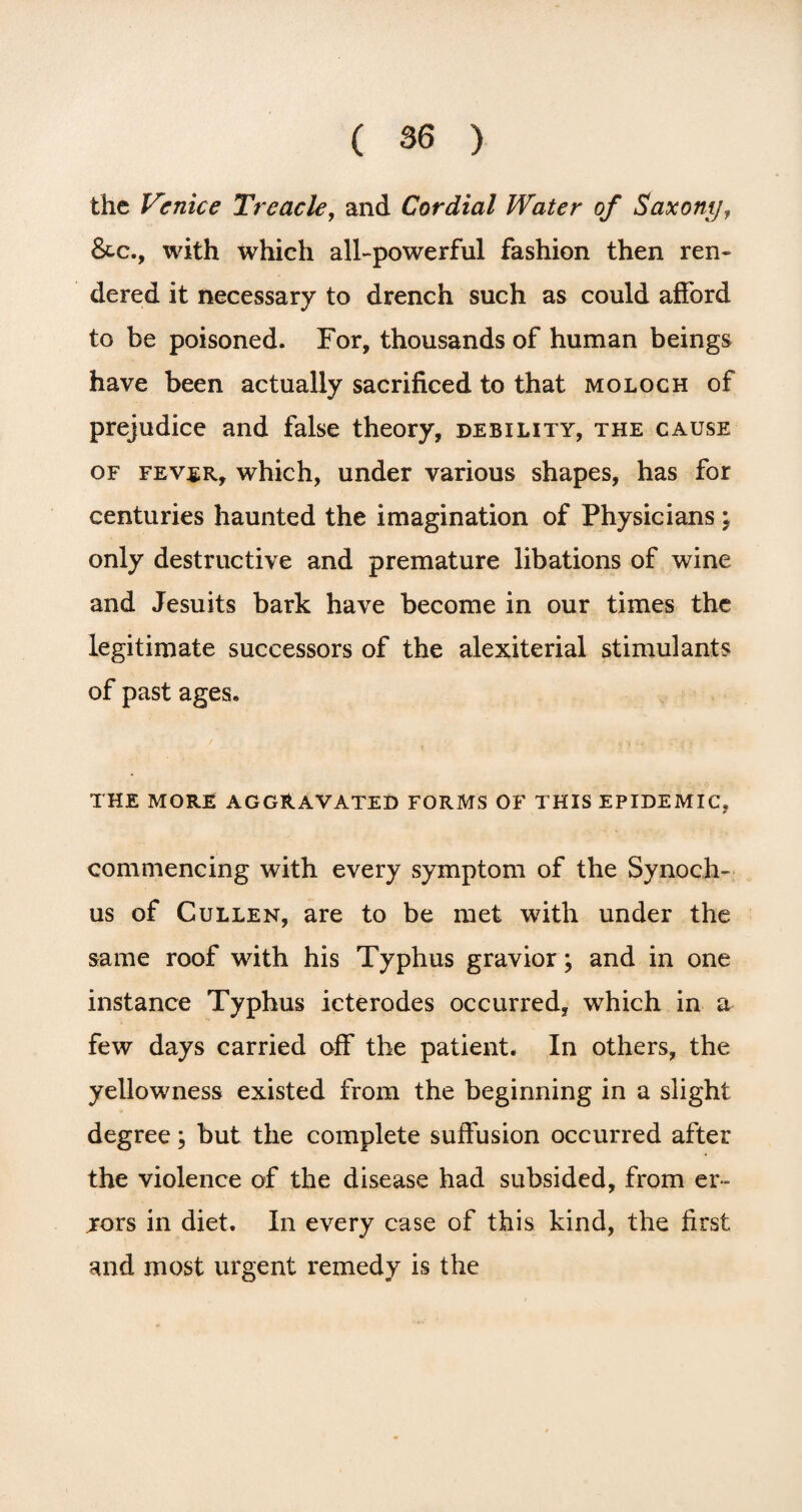 the Venice Treacle, and Cordial Water of Saxony, &c., with which all-powerful fashion then ren¬ dered it necessary to drench such as could afford to be poisoned. For, thousands of human beings have been actually sacrificed to that moloch of prejudice and false theory, debility, the cause of fever, which, under various shapes, has for centuries haunted the imagination of Physicians ; only destructive and premature libations of wine and Jesuits bark have become in our times the legitimate successors of the alexiterial stimulants of past ages. THE MORE AGGRAVATED FORMS OF THIS EPIDEMIC, commencing with every symptom of the Synoch- us of Cullen, are to be met with under the same roof with his Typhus gravior ; and in one instance Typhus icterodes occurred, which in a few days carried off the patient. In others, the yellowness existed from the beginning in a slight degree; but the complete suffusion occurred after the violence of the disease had subsided, from er- jors in diet. In every case of this kind, the first and most urgent remedy is the