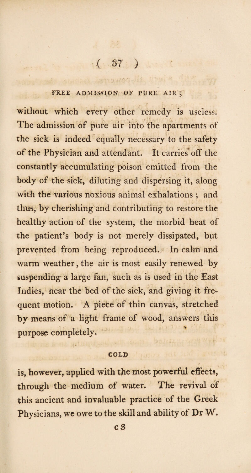 FREE ADMISSION OF PURE AIR; without which every other remedy is useless. The admission of pure air into the apartments of the sick is indeed equally necessary to the safety -\* • & » of the Physician and attendant. It carries off the constantly accumulating poison emitted from the body of the sick, diluting and dispersing it, along with the various noxious animal exhalations ; and thus, by cherishing and contributing to restore the healthy action of the system, the morbid heat of the patient’s body is not merely dissipated, but prevented from being reproduced. In calm and warm weather, the air is most easily renewed by suspending a large fan, such as is used in the East Indies, near the bed of the sick, and giving it fre¬ quent motion. A piece of thin canvas, stretched by means of a light frame of wood, answers this purpose completely. cold is, however, applied with the most powerful effects, through the medium of water. The revival of this ancient and invaluable practice of the Greek Physicians, we owe to the skill and ability of Dr W* c 3