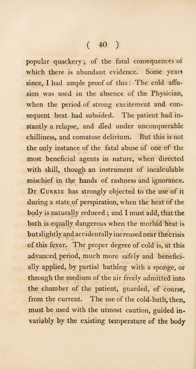 popular quackery; of the fatal consequences of which there is abundant evidence. Some years since, I had ample proof of this: The cold affu¬ sion was used in the absence of the Physician, when the period of strong excitement and con¬ sequent heat had subsided. The patient had in¬ stantly a relapse, and died under unconquerable chilliness, and comatose delirium. But this is not the only instance of the fatal abuse of one of the ft :** most beneficial agents in nature, when directed with skill, though an instrument of incalculable mischief in the hands of rashness and ignorance. Dr Currie has strongly objected to the use of it during a state of perspiration, when the heat of the body is naturally reduced ; and I must add, that the bath is equally dangerous when the morbid heat is but slightly and accidentally increased near thecrisis of this fever. The proper degree of cold is, at this ’ advanced period, much more safely and benefici- * * * > ■ ■ • . j . v! r; , v ally applied, by partial bathing with a sponge, or through the medium of the air freely admitted into the chamber of the patient, guarded, of course, from the current. The use of the cold-bath, then, must be used with the utmost caution, guided in¬ variably by the existing temperature of the body