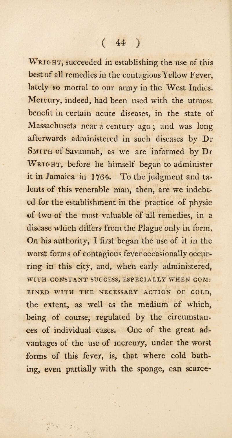 Wright, succeeded in establishing the use of this best of all remedies in the contagious Yellow Fever, lately so mortal to our army in the West Indies. Mercury, indeed, had been used with the utmost benefit in certain acute diseases, in the state of Massachusets near a century ago; and was long afterwards administered in such diseases by Dr Smith of Savannah, as we are informed by Dr Wright, before he himself began to administer it in Jamaica in 1764. To the judgment and ta¬ lents of this venerable man, then, are we indebt^ ed for the establishment in the practice of physic of two of the most valuable of all remedies, in a disease which differs from the Plague only in form. On his authority, I first began the use of it in the worst forms of contagious fever occasionally occur¬ ring in this city, and, when early administered, with constant success, especially when com¬ bined WITH THE NECESSARY ACTION OF COLD, the extent, as well as the medium of which, being of course, regulated by the circumstan¬ ces of individual cases. One of the great ad¬ vantages of the use of mercury, under the worst forms of this fever, is, that where cold bath¬ ing, even partially with the sponge, can scarce-