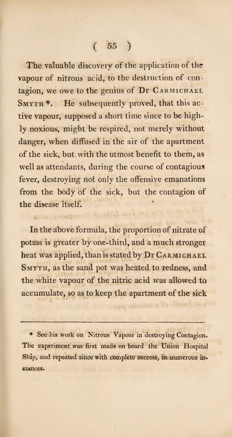 The valuable discovery of the application of the vapour of nitrous acid, to the destruction of con- tagion, we owe to the genius of Dr Carmichael Smyth *. He subsequently proved, that this ac¬ tive vapour, supposed a short time since to be high¬ ly noxious, might be respired, not merely without danger, when diffused in the air of the apartment of the sick, but with the utmost benefit to them, as well as attendants, during the course of contagious fever, destroying not only the offensive emanations from the body of the sick, but the contagion of the disease itself. ■i •_ • Zj' • In the above formula, the proportion of nitrate of potass is greater by one-third, and a much stronger heat Was applied, than is stated by Dr Carmichael , .. Smyth, as the sand pot was heated to redness, and the white vapour of the nitric acid was allowed to accumulate, so as to keep the apartment of the sick * See his work on Nitrous Vapour in destroying Contagion. The experiment was first made on board the Union Hospital Ship, and repeated since with complete success, in numerous in¬ stances.