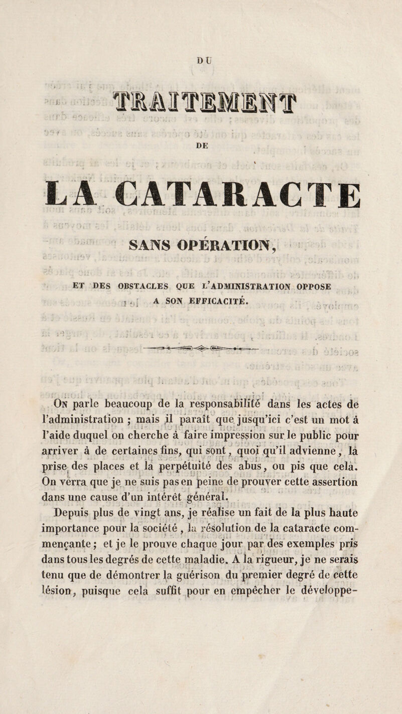 LA CATARACTE .a „ r. . ; ; ; ; ' : ., ( SANS OPÉRATION, ET DES OBSTACLES QUE L’ADMINISTRATION OPPOSE W ; A SON EFFICACITÉ. • ' ‘ ! • w ■ \ i - ‘ D O» . • : •. • On parle beaucoup de la responsabilité dans les actes de l’administration ; mais il paraît que jusqu’ici c’est un mot à ; l’aide duquel on cherche à faire impression sur le public pour arriver à de certaines fins, qui sont, quoi qu’il advienne, la prise des places et la perpétuité des abus, ou pis que cela. On verra que je ne suis pas en peine de prouver cette assertion dans une cause d’un intérêt général. Depuis plus de vingt ans, je réalise un fait de la plus haute importance pour la société , la résolution de la cataracte com¬ mençante ; et je le prouve chaque jour par des exemples pris dans tous les degrés de cette maladie. A la rigueur, je ne serais tenu que de démontrer la guérison du premier degré de cette lésion, puisque cela suffit pour en empêcher le développe™