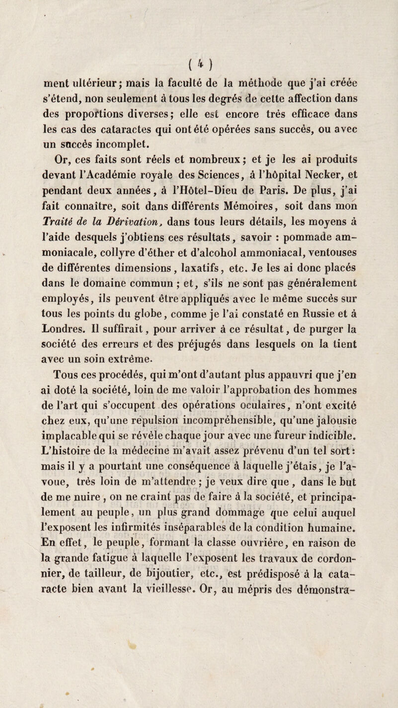 ment ultérieur ; mais la faculté de la méthode que j’ai créée s’étend, non seulement à tous les degrés de celte affection dans des proportions diverses; elle est encore très efficace dans les cas des cataractes qui ont été opérées sans succès, ou avec un succès incomplet. Or, ces faits sont réels et nombreux ; et je les ai produits devant l’Académie royale des Sciences, à l’hôpital Necker, et pendant deux années, à l’Hôtel-Dieu de Paris. De plus, j’ai fait connaître, soit dans différents Mémoires, soit dans mon Traité de la Dérivation, dans tous leurs détails, les moyens à l’aide desquels j’obtiens ces résultats, savoir : pommade am¬ moniacale, collyre d’éther et d’alcohol ammoniacal, ventouses de différentes dimensions, laxatifs, etc. Je les ai donc placés dans le domaine commun ; et, s’ils ne sont pas généralement employés, ils peuvent être appliqués avec le même succès sur tous les points du globe, comme je l’ai constaté en Russie et à Londres. Il suffirait, pour arriver à ce résultat, de purger la société des erreurs et des préjugés dans lesquels on la tient avec un soin extrême. Tous ces procédés, qui m’ont d’autant plus appauvri que j’en ai doté la société, loin de me valoir l’approbation des hommes de l’art qui s’occupent des opérations oculaires, n’ont excité chez eux, qu’une répulsion incompréhensible, qu’une jalousie implacable qui se révèle chaque jour avec une fureur indicible. L’histoire de la médecine m’avait assez prévenu d’un tel sort: mais il y a pourtant une conséquence à laquelle j’étais, je l’a¬ voue, très loin de m’attendre ; je veux dire que , dans le but de me nuire , on ne craint pas de faire à la société, et principa¬ lement au peuple, un plus grand dommage que celui auquel l’exposent les infirmités inséparables de la condition humaine. En effet, le peuple, formant la classe ouvrière, en raison de la grande fatigue à laquelle l’exposent les travaux de cordon- nier, de tailleur, de bijoutier, etc., est prédisposé à la cata¬ racte bien avant la vieillesse. Or, au mépris des démonstra-