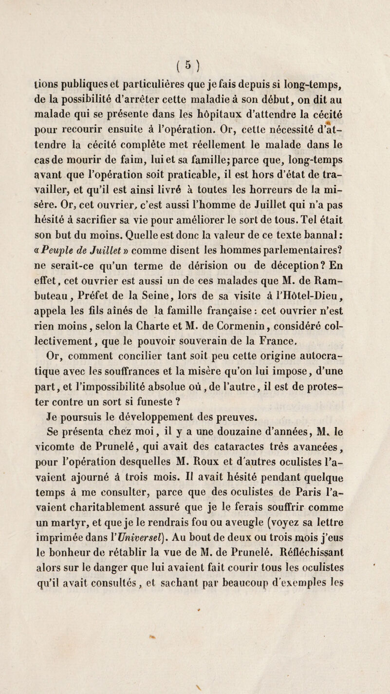 tions publiques et particulières que je fais depuis si long-temps, de la possibilité d’arrêter cette maladie à son début, on dit au malade qui se présente dans les hôpitaux d’attendre la cécité pour recourir ensuite à l’opération. Or, cette nécessité d’at¬ tendre la cécité complète met réellement le malade dans le cas de mourir de faim, lui et sa famille; parce que, long-temps avant que l’opération soit praticable, il est hors d’état de tra¬ vailler, et qu’il est ainsi livré à toutes les horreurs de la mi¬ sère. Or, cet ouvrier, c’est aussi l’homme de Juillet qui n’a pas hésité à sacrifier sa vie pour améliorer le sort de tous. Tel était son but du moins. Quelle est donc la valeur de ce texte bannal : a Peuple de Juillet » comme disent les hommes parlementaires? ne serait-ce qu’un terme de dérision ou de déception? En effet , cet ouvrier est aussi un de ces malades que M. de Ram- buteau. Préfet de la Seine, lors de sa visite à F Hôtel-Dieu, appela les fils aînés de la famille française : cet ouvrier n’est rien moins , selon la Charte et M. de Cormenin, considéré col¬ lectivement, que le pouvoir souverain de la France. Or, comment concilier tant soit peu cette origine autocra¬ tique avec les souffrances et la misère qu’on lui impose, d’une part, et l’impossibilité absolue où, de l’autre, il est de protes¬ ter contre un sort si funeste ? Je poursuis le développement des preuves. Se présenta chez moi, il y a une douzaine d’années, M. le vicomte de Prunelé, qui avait des cataractes très avancées, pour l’opération desquelles M. Roux et d'autres oculistes l’a¬ vaient ajourné à trois mois. Il avait hésité pendant quelque temps à me consulter, parce que des oculistes de Paris l’a¬ vaient charitablement assuré que je le ferais souffrir comme un martyr, et que je le rendrais fou ou aveugle (voyez sa lettre imprimée dans Y Universel). Au bout de deux ou trois mois j’eus le bonheur de rétablir la vue de M. de Prunelé. Réfléchissant alors sur le danger que lui avaient fait courir tous les oculistes qu’il avait consultés, et sachant par beaucoup d’exemples les