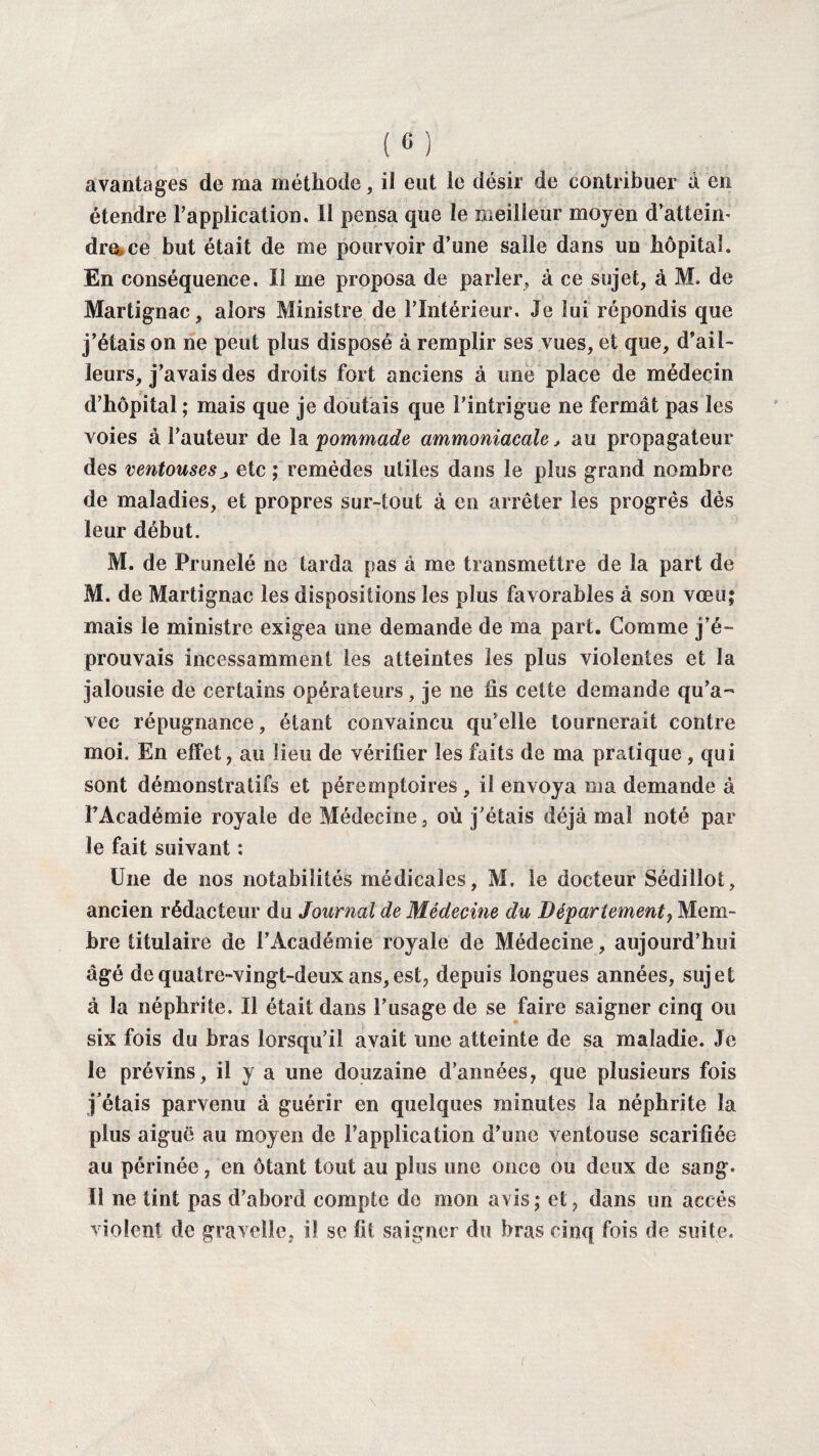 avantages de ma méthode, il eut le désir de contribuer à en étendre l’application. Il pensa que le meilleur moyen d’atteim dre»ce but était de me pourvoir d’une salle dans un hôpital. En conséquence. Il me proposa de parler, à ce sujet, à M. de Martignac, alors Ministre de l’Intérieur. Je lui répondis que j’étais on ne peut plus disposé à remplir ses vues, et que, d’ail¬ leurs, j’avais des droits fort anciens à une place de médecin d’hôpital ; mais que je doutais que l’intrigue ne fermât pas les voies à l’auteur de la 'pommade ammoniacale, au propagateur des ventousesj> etc ; remèdes utiles dans le plus grand nombre de maladies, et propres sur-tout à en arrêter les progrès dès leur début. M. de Prunelé ne tarda pas à me transmettre de la part de M. de Martignac les dispositions les plus favorables à son vœu; mais le ministre exigea une demande de ma part. Comme j’é¬ prouvais incessamment les atteintes les plus violentes et la jalousie de certains opérateurs, je ne iis cette demande qu’a¬ vec répugnance, étant convaincu qu’elle tournerait contre moi. En effet, au lieu de vérifier les faits de ma pratique , qui sont démonstratifs et péremptoires, il envoya ma demande à l’Académie royale de Médecine, où j'étais déjà mal noté par le fait suivant : Une de nos notabilités médicales, M, le docteur Sédillot, ancien rédacteur du Journal de Médecine du Département, Mem¬ bre titulaire de l’Académie royale de Médecine, aujourd’hui âgé de quatre-vingt-deux ans, est, depuis longues années, sujet à la néphrite. Il était dans l’usage de se faire saigner cinq ou six fois du bras lorsqu’il avait une atteinte de sa maladie. Je le prévins, il y a une douzaine d’années, que plusieurs fois j’étais parvenu à guérir en quelques minutes la néphrite la plus aiguë au moyen de l’application d’une ventouse scarifiée au périnée, en ôtant tout au plus une once ou deux de sang. Il ne tint pas d’abord compte de mon avis; et, dans un accès violent de grave!le, il se fit saigner du bras cinq fois de suite.