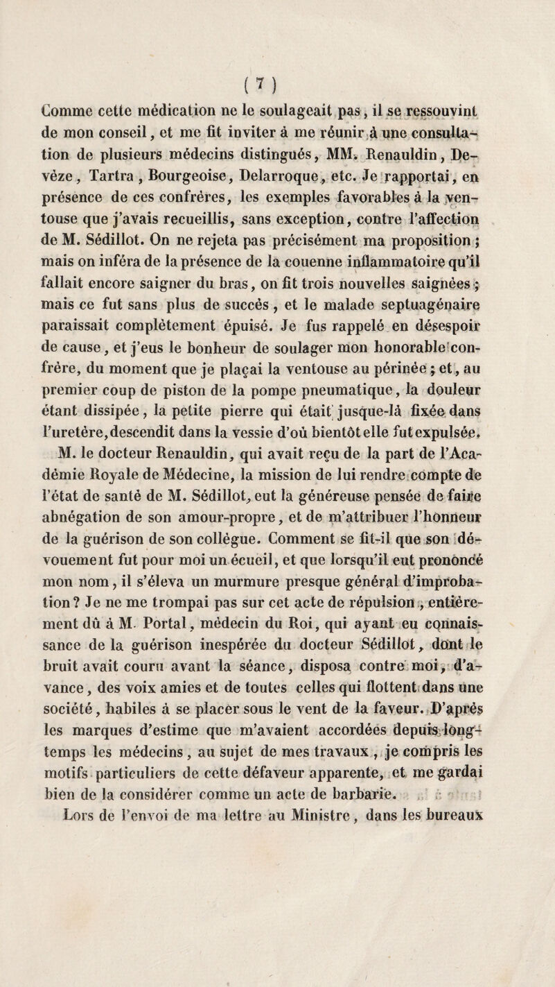Comme cette médication ne le soulageait pas, il se ressouvint de mon conseil, et me fit inviter à me réunir à une consulta¬ tion de plusieurs médecins distingués, MM. Renauldin, Be- vèze, Tartra , Bourgeoise, Delarroque, etc. Je rapportai, en présence de ces confrères, les exemples favorables à la ven¬ touse que j’avais recueillis, sans exception, contre l’affection de M. Sédillot. On ne rejeta pas précisément ma proposition ; mais on inféra de la présence de la couenne inflammatoire qu’il fallait encore saigner du bras, on fit trois nouvelles saignées ; mais ce fut sans plus de succès, et le malade septuagénaire paraissait complètement épuisé. Je fus rappelé en désespoir de cause, et j’eus le bonheur de soulager mon honorable con¬ frère, du moment que je plaçai la ventouse au périnée ; et, au premier coup de piston de la pompe pneumatique, la douleur étant dissipée, la petite pierre qui était jusque-là fixée dans Furetére, descendit dans la vessie d’ou bientôt elle fut expulsée. M. le docteur Renauldin, qui avait reçu de la part de l’Aca¬ démie Royale de Médecine, la mission de lui rendre compte de l’état de santé de M. Sédillot, eut la généreuse pensée de faire abnégation de son amour-propre, et de m’attribuer l’honneur de la guérison de son collègue. Comment se fit-il que son dé¬ vouement fut pour moi un écueil, et que lorsqu’il eut prononcé mon nom, il s’éleva un murmure presque général d’improba¬ tion? Je ne me trompai pas sur cet acte de répulsion , entière¬ ment dû à M- Portai, médecin du Roi, qui ayant eu connais¬ sance de la guérison inespérée du docteur Sédillot, dont le bruit avait couru avant la séance, disposa contre moi, d’a¬ vance, des voix amies et de toutes celles qui flottent dans une société, habiles à se placer sous le vent de la faveur. D’après les marques d’estime que m’avaient accordées depuis long¬ temps les médecins , au sujet de mes travaux , je compris les motifs particuliers de cette défaveur apparente, et me gardai bien de la considérer comme un acte de barbarie. Lors de l’envoi de ma lettre au Ministre, dans les bureaux