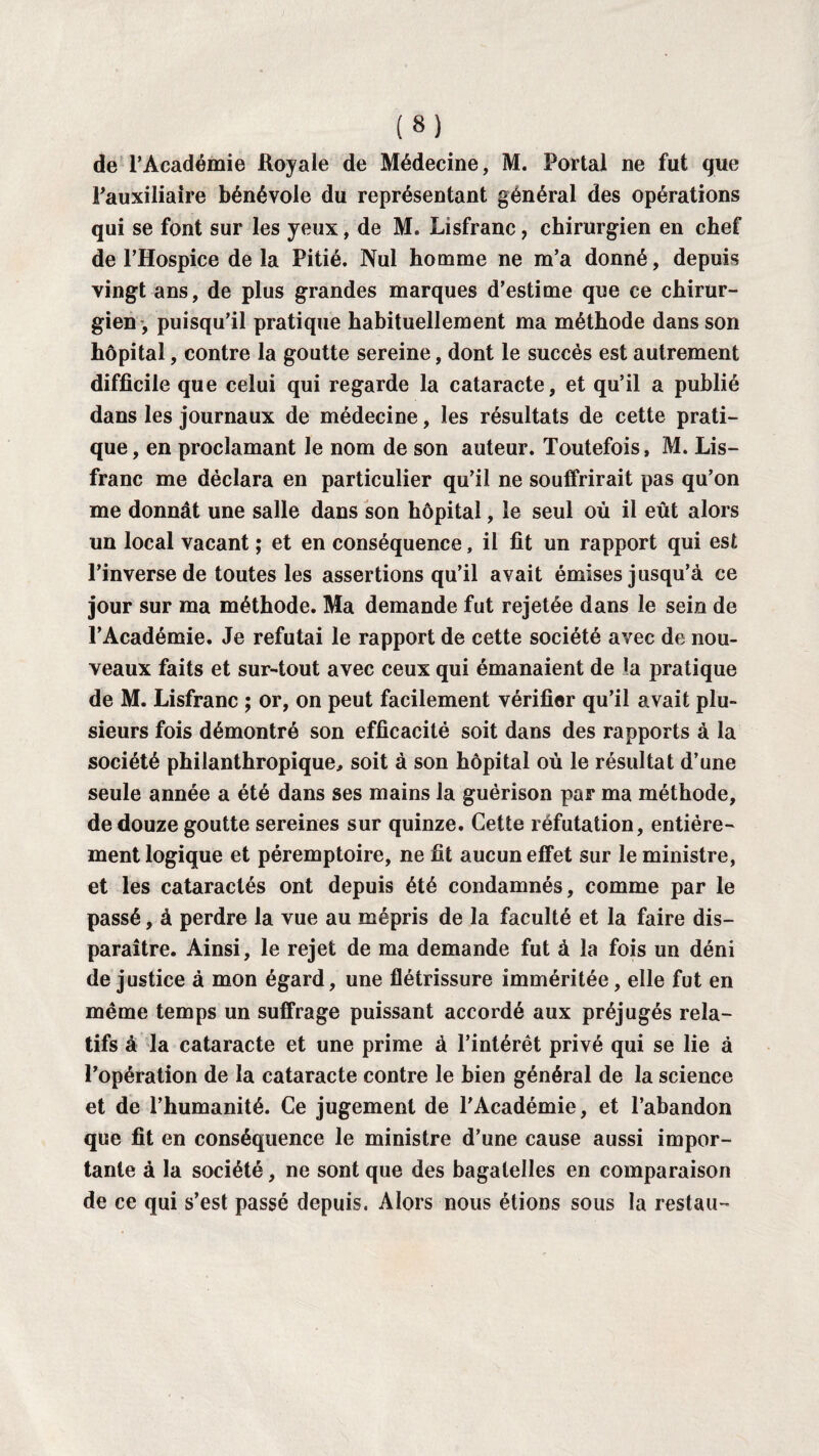 de l’Académie Royale de Médecine, M. Portai ne fut que Pauxiliaire bénévole du représentant général des opérations qui se font sur les yeux, de M. Lisfranc, chirurgien en chef de l’Hospice de la Pitié. Nul homme ne m’a donné, depuis vingt ans, de plus grandes marques d’estime que ce chirur¬ gien, puisqu’il pratique habituellement ma méthode dans son hôpital, contre la goutte sereine, dont le succès est autrement difficile que celui qui regarde la cataracte, et qu’il a publié dans les journaux de médecine, les résultats de cette prati¬ que, en proclamant le nom de son auteur. Toutefois, M. Lis- franc me déclara en particulier qu’il ne souffrirait pas qu’on me donnât une salle dans son hôpital, le seul où il eût alors un local vacant ; et en conséquence, il fit un rapport qui est l’inverse de toutes les assertions qu’il avait émises jusqu’à ce jour sur ma méthode. Ma demande fut rejetée dans le sein de l’Académie. Je réfutai le rapport de cette société avec de nou¬ veaux faits et sur-tout avec ceux qui émanaient de la pratique de M. Lisfranc ; or, on peut facilement vérifier qu’il avait plu¬ sieurs fois démontré son efficacité soit dans des rapports à la société philanthropique, soit à son hôpital où le résultat d’une seule année a été dans ses mains la guérison par ma méthode, de douze goutte sereines sur quinze. Cette réfutation, entière¬ ment logique et péremptoire, ne fit aucun effet sur le ministre, et les cataractés ont depuis été condamnés, comme par le passé, à perdre la vue au mépris de la faculté et la faire dis¬ paraître. Ainsi, le rejet de ma demande fut à la fois un déni de justice à mon égard, une flétrissure imméritée, elle fut en même temps un suffrage puissant accordé aux préjugés rela¬ tifs à la cataracte et une prime à l’intérêt privé qui se lie à l’opération de la cataracte contre le bien général de la science et de l’humanité. Ce jugement de l'Académie, et l’abandon que fit en conséquence le ministre d’une cause aussi impor¬ tante à la société, ne sont que des bagatelles en comparaison de ce qui s’est passé depuis. Alors nous étions sous la restau-