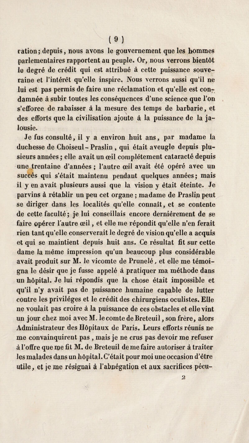 ration; depuis, nous avons le gouvernement que les hommes parlementaires rapportent au peuple. Or, nous verrons bientôt le degré de crédit qui est attribué à cette puissance souve¬ raine et l’intérêt qu’elle inspire. Nous verrons aussi qu’il ne lui est pas permis de faire une réclamation et qu’elle est con¬ damnée à subir toutes les conséquences d’une science que l’on s’efforce de rabaisser à la mesure des temps de barbarie, et \ des efforts que la civilisation ajoute à la puissance de la ja¬ lousie. Je fus consulté, il y a environ huit ans, par madame la duchesse de Choiseul-Praslin , qui était aveugle depuis plu¬ sieurs années ; elle avait un œil complètement cataracté depuis une trentaine d’années ; l’autre œil avait été opéré avec un succès qui s’était maintenu pendant quelques années; mais il y en avait plusieurs aussi que la vision y était éteinte. Je parvins à rétablir un peu cet organe ; madame de Praslin peut se diriger dans les localités qu’elle connaît, et se contente de cette faculté ; je lui conseillais encore dernièrement de se faire opérer l'autre œil, et elle me répondit qu’elle n’en ferait rien tant qu’elle conserverait le degré de vision qu’elle a acquis et qui se maintient depuis huit ans. Ce résultat fit sur cette dame la même impression qu’un beaucoup plus considérable avait produit sur M. le vicomte de Prunelé, et elle me témoi¬ gna le désir que je fusse appelé à pratiquer ma méthode dans un hôpital. Je lui répondis que la chose était impossible et qu’il n’y avait pas de puissance humaine capable de lutter contre les privilèges et le crédit des chirurgiens oculistes. Elle ne voulait pas croire à la puissance de ces obstacles et elle vint un jour chez moi avec M. le comte deBreteuil, son frère, alors Administrateur des Hôpitaux de Paris. Leurs efforts réunis ne me convainquirent pas , mais je ne crus pas devoir me refuser à l’offre que me fit M. de Breteuil de me faire autoriser à traiter les malades dans un hôpital. C’était pour moi une occasion d’être utile, et je me résignai à l’abnégation et aux sacrifices pécu- 2