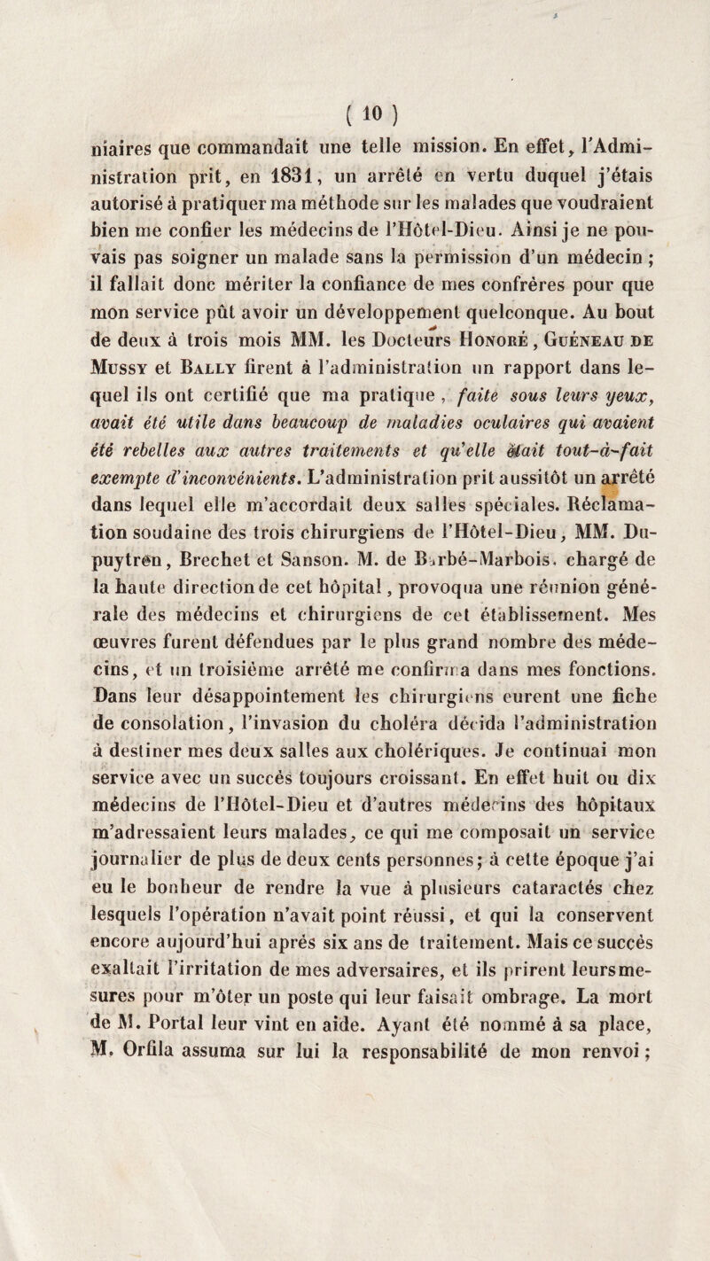 maires que commandait une telle mission. En effet, l'Admi¬ nistration prit, en 1831, un arrêté en vertu duquel j’étais autorisé à pratiquer ma méthode sur les malades que voudraient bien me confier les médecins de PHôtel-Dieu. Ainsi je ne pou¬ vais pas soigner un malade sans la permission d’un médecin ; il fallait donc mériter la confiance de mes confrères pour que mon service pût avoir un développement quelconque. Au bout de deux à trois mois MM. les Docteurs Honoré , Guéneau de Mussy et Bally firent à l’administration un rapport dans le¬ quel ils ont certifié que ma pratique , faite sous leurs yeux, avait été utile dans beaucoup de maladies oculaires qui avaient été rebelles aux autres traitements et qu’elle était tout-à-fait exempte d’inconvénients. L’administration prit aussitôt un arrêté dans lequel elle m’accordait deux salles spéciales. Réclama¬ tion soudaine des trois chirurgiens de l’Hôtel-Dieu, MM. Du- puytrên, Brechet et Sanson. M. de B^rbé-Marbois. chargé de la haute direction de cet hôpital, provoqua une réunion géné¬ rale des médecins et chirurgiens de cet établissement. Mes œuvres furent défendues par le plus grand nombre des méde¬ cins, et un troisième arrêté me confirma dans mes fonctions. Dans leur désappointement les chirurgiens eurent une fiche de consolation, l’invasion du choléra décida l’administration à destiner mes deux salles aux cholériques. Je continuai mon service avec un succès toujours croissant. En effet huit ou dix médecins de l’Hôtel-Dieu et d’autres méderins des hôpitaux m’adressaient leurs malades, ce qui me composait un service journalier de plus de deux cents personnes; à cette époque j’ai eu le bonheur de rendre la vue à plusieurs cataractés chez lesquels l’opération n’avait point réussi, et qui la conservent encore aujourd’hui après six ans de traitement. Mais ce succès exaltait l’irritation de mes adversaires, et ils prirent leursme- sures pour m’ôter un poste qui leur faisait ombrage. La mort de M. Portai leur vint en aide. Ayant été nommé à sa place, M, Orfila assuma sur lui la responsabilité de mon renvoi ;