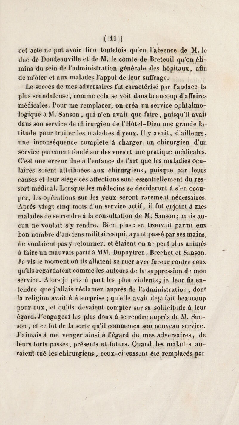I cet acte ne put avoir lieu toutefois qu’en l’absence de M. le duc de Doudeauville et de M. le comte de Breteuil qu’on éli¬ mina du sein de l’administration générale des hôpitaux, afin de m’ôter et aux malades l’appui de leur suffrage. Le succès de mes adversaires fut caractérisé p ar l’audace la plus scandaleuse, comme cela se voit dans beaucoup d’affaires médicales. Pour me remplacer, on créa un service ophtalmo¬ logique à M. Sanson , qui n’en avait que faire, puisqu’il avait dans son service de chirurgien de l’Hôtel-Dieu une grande la¬ titude pour traiter les maladies d’yeux. Il y avait, d’ailleurs, une inconséquence complète à charger un chirurgien d’un service purement fondé sur des vues et une pratique médicales. C’est une erreur due à l’enfance de l’art que les maladies ocu¬ laires soient attribuées aux chirurgiens, puisque par leurs causes et leur siège ces affections sont essentiellement du res¬ sort médical. Lorsque les médecins se décideront à s'en occu¬ per, les opérations sur les yeux seront rarement nécessaires. Après vingt cinq mois d un service actif, il fut enjoint à mes malades de se rendre à la consultation de M. Sanson ; m sis au¬ cun ne voulait s’y rendre. Bien plus : se trouvait parmi eux bon nombre d’anciens militaires qui, ayant passé par ses mains, ne voulaient pas y retourner, et étaient on n - peut plus animés à faire un mauvais parti à MM. Dupuytren, Brechet et Sanson. Je vis le moment où ils allaient se ruer avec fureur contre ceux qu’ils regardaient comme les auteurs de la suppression de mon service. Alors]1 pris à part les plus violents; je leur fis en¬ tendre que j’allais réclamer auprès de l’administration, dont la religion avait été surprise ; qu elle avait déjà fait beaucoup pour eux, et qu'ils devaient compter sur sa sollicitude à leur égard. J’engageai les plus doux à se rendre auprès de M. San¬ son , et ce fut de la sorîe qu’il commença son nouveau service. J’aimais à me venger ainsi à l’égard de mes adversaires, de leurs torts passés, présents et futurs. Quand les malad s au¬ raient tué les chirurgiens} ceux-ci eussent été remplacés par /