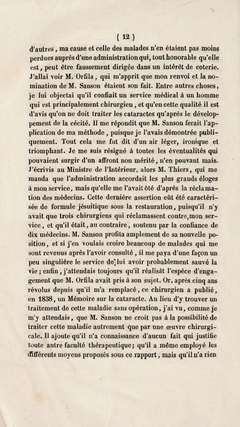 d’autres, ma cause et celle des malades n’en étaient pas moins perdues auprès d’une administration qui, tout honorable qu’elle est, peut être faussement dirigée dans un intérêt de coterie. J’allai voir M. Orfila, qui m’apprit que mon renvoi et la no¬ mination de M. Sanson étaient son fait. Entre autres choses, je lui objectai qu’il confiait un service médical à un homme qui est principalement chirurgien, et qu’en cette qualité il est d’avis qu’on ne doit traiter les cataractes qu’aprés le dévelop¬ pement de la cécité. Il me répondit que M. Sanson ferait l’ap¬ plication de ma méthode , puisque je l’avais démontrée publi¬ quement. Tout cela me fut dit d’un air léger, ironique et triomphant. Je me suis résigné à toutes les éventualités qui pouvaient surgir d’un affront non mérité, n’en pouvant mais. J’écrivis au Ministre de l’Intérieur, alors M. Thiers, qui me manda que l’administration accordait les plus grands éloges à mon service, mais qu’elle me l’avait ôté d’après la réclama¬ tion des médecins. Cette dernière assertion eût été caractéri¬ sée de formule jésuitique sous la restauration, puisqu’il n’y avait que trois chirurgiens qui réclamassent contrefmon ser¬ vice , et qu’il était, au contraire, soutenu par la confiance de dix médecins. M. Sanson profita amplement de sa nouvelle po¬ sition, et si j’en voulais croire beaucoup de malades qui me sont revenus après l’avoir consulté, il me paya d’une façon un peu singulière le service de] lui avoir probablement sauvé la vie ; enfin, j’attendais toujours qu’il réalisât l’espèce d’enga¬ gement que M. Orfila avait pris à son sujet. Or, après cinq ans révolus depuis qu’il m’a remplacé, ce chirurgien a publié, en 1838, un Mémoire sur la cataracte. Au lieu d’y trouver un traitement de cette maladie sans opération, j’ai vu, comme je m’y attendais, que M. Sanson ne croit pas à la possibilité de traiter cette maladie autrement que par une œuvre chirurgi¬ cale. Il ajoute qu’il n’a connaissance d’aucun fait qui justifie toute autre faculté thérapeutique ; qu’il a même employé les différents moyens proposés sous ce rapport, mais qu’il n’a rien