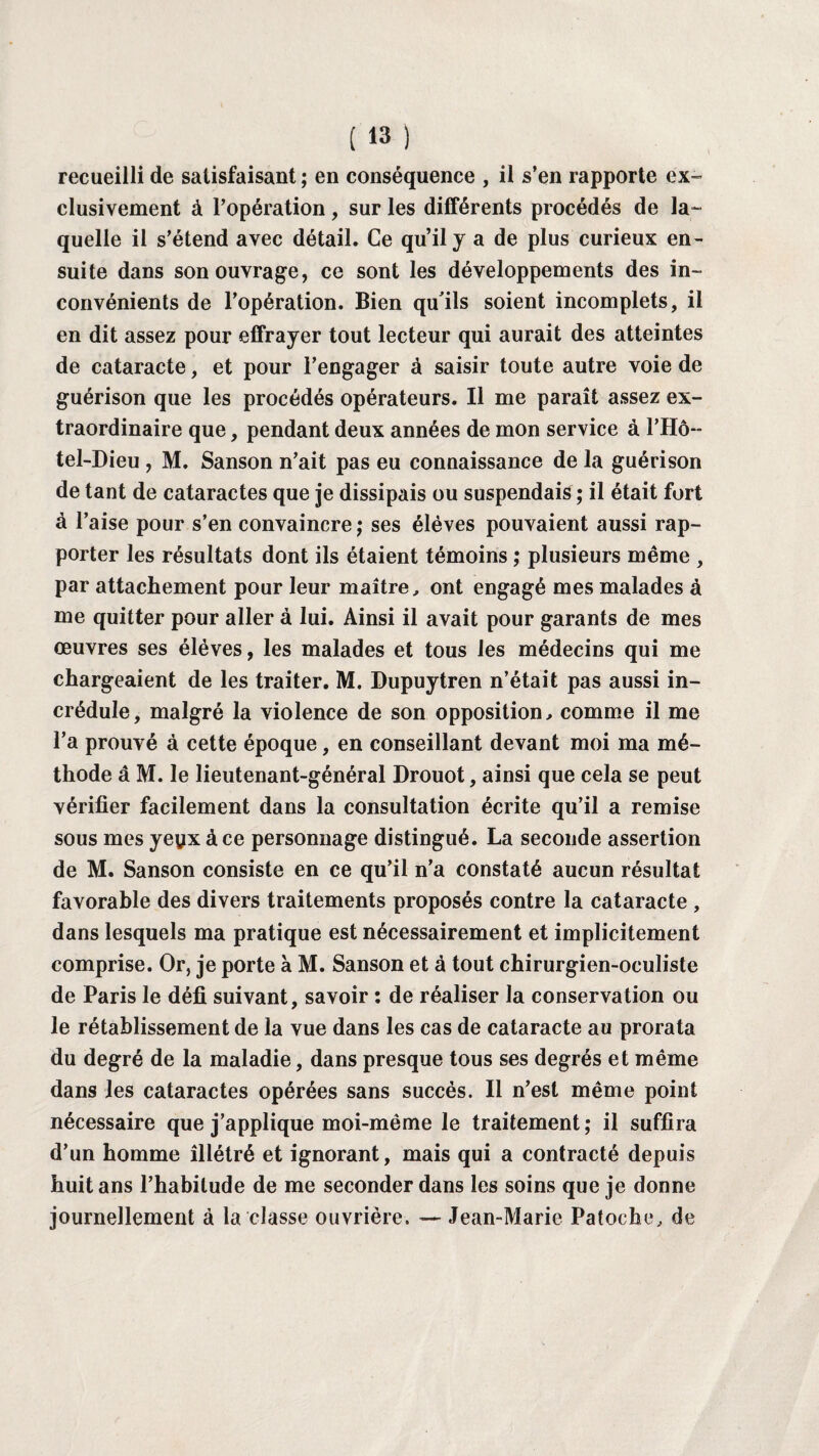 recueilli de satisfaisant ; en conséquence , il s’en rapporte ex¬ clusivement à l’opération, sur les différents procédés de la¬ quelle il s’étend avec détail. Ce qu’il y a de plus curieux en¬ suite dans son ouvrage, ce sont les développements des in¬ convénients de l’opération. Bien qu'ils soient incomplets, il en dit assez pour effrayer tout lecteur qui aurait des atteintes de cataracte, et pour l’engager à saisir toute autre voie de guérison que les procédés opérateurs. Il me paraît assez ex¬ traordinaire que, pendant deux années de mon service à l’Hô~ tel-Dieu , M. Sanson n’ait pas eu connaissance de la guérison de tant de cataractes que je dissipais ou suspendais ; il était fort à l’aise pour s’en convaincre ; ses élèves pouvaient aussi rap¬ porter les résultats dont ils étaient témoins ; plusieurs même , par attachement pour leur maître, ont engagé mes malades à me quitter pour aller à lui. Ainsi il avait pour garants de mes œuvres ses élèves, les malades et tous les médecins qui me chargeaient de les traiter. M. Dupuytren n’était pas aussi in¬ crédule, malgré la violence de son opposition, comme il me l’a prouvé à cette époque, en conseillant devant moi ma mé¬ thode â M. le lieutenant-général Drouot, ainsi que cela se peut vérifier facilement dans la consultation écrite qu’il a remise sous mes yeyx à ce personnage distingué. La seconde assertion de M. Sanson consiste en ce qu’il n’a constaté aucun résultat favorable des divers traitements proposés contre la cataracte , dans lesquels ma pratique est nécessairement et implicitement comprise. Or, je porte à M. Sanson et à tout chirurgien-oculiste de Paris le défi suivant, savoir : de réaliser la conservation ou le rétablissement de la vue dans les cas de cataracte au prorata du degré de la maladie, dans presque tous ses degrés et même dans les cataractes opérées sans succès. Il n’est même point nécessaire que j’applique moi-même le traitement; il suffira d’un homme îllétré et ignorant, mais qui a contracté depuis huit ans l’habitude de me seconder dans les soins que je donne journellement à la classe ouvrière. — Jean-Marie Patoche, de