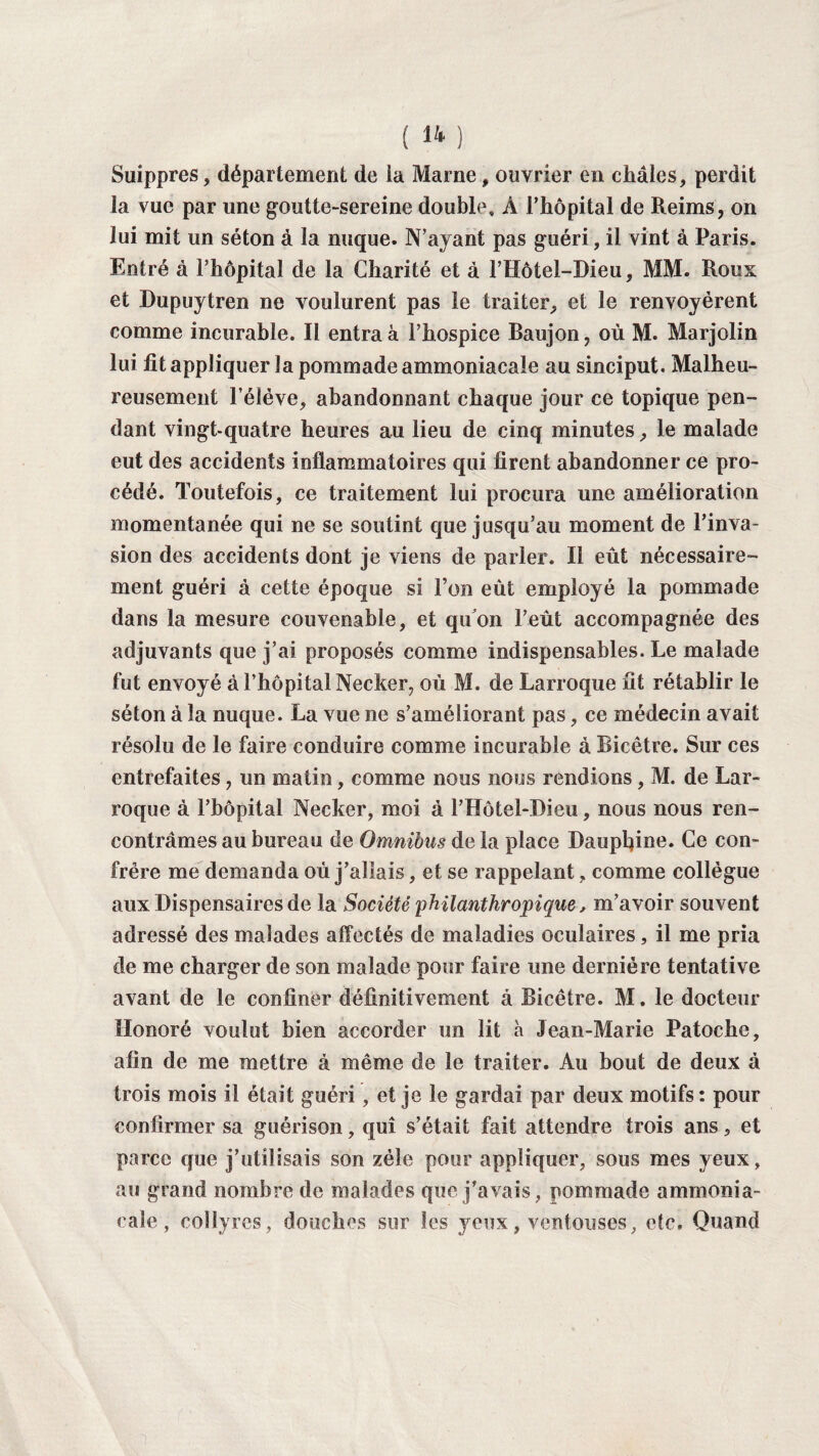 Suippres, département de ia Marne, ouvrier en châles, perdit la vue par une goutte-sereine double, À l’hôpital de Reims, on lui mit un séton à la nuque. N’ayant pas guéri, il vint à Paris. Entré à l’hôpital de la Charité et à l’Hôtel-Dieu, MM. Roux et Dupuytren ne voulurent pas le traiter, et le renvoyèrent comme incurable. Il entra à l’hospice Baujon, où M. Marjolin lui fit appliquer la pommade ammoniacale au sinciput. Malheu¬ reusement l’élève, abandonnant chaque jour ce topique pen¬ dant vingt-quatre heures au lieu de cinq minutes, le malade eut des accidents inflammatoires qui firent abandonner ce pro¬ cédé. Toutefois, ce traitement lui procura une amélioration momentanée qui ne se soutint que jusqu’au moment de l’inva¬ sion des accidents dont je viens de parler. Il eût nécessaire¬ ment guéri à cette époque si l’on eût employé la pommade dans la mesure convenable, et qu’on l’eût accompagnée des adjuvants que j’ai proposés comme indispensables. Le malade fut envoyé à l’hôpital Necker, où M. de Larroque fit rétablir le séton à la nuque. La vue ne s’améliorant pas, ce médecin avait résolu de le faire conduire comme incurable à Bicêtre. Sur ces entrefaites, un matin, comme nous nous rendions, M. de Lar¬ roque à l’hôpital Necker, moi à l’Hôtel-Dieu, nous nous ren¬ contrâmes au bureau de Omnibus de la place Daupfiine. Ce con¬ frère me demanda où j’allais, et se rappelant, comme collègue aux Dispensaires de la Société 'philanthropique, m’avoir souvent adressé des malades affectés de maladies oculaires, il me pria de me charger de son malade pour faire une dernière tentative avant de le confiner définitivement à Bicêtre. M. le docteur Honoré voulut bien accorder un lit à Jean-Marie Patoche, afin de me mettre à même de le traiter. Au bout de deux à trois mois il était guéri, et je le gardai par deux motifs : pour confirmer sa guérison, qui s’était fait attendre trois ans, et parce que j’utilisais son zélé pour appliquer, sous mes yeux, au grand nombre de malades que j'avais, pommade ammonia¬ cale , collyres, douches sur les yeux, ventouses, etc. Quand