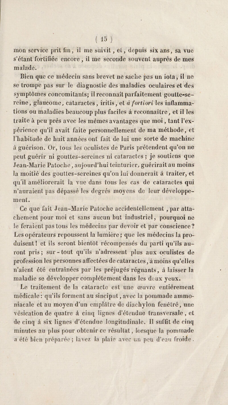 mon service prit fin, ii me suivit, et, depuis six ans, sa vue s’étant fortifiée encore , il me seconde souvent auprès de mes malade. Sien que ce médecin sans brevet ne sache pas un iota, il ne se trompe pas sur le diagnostic des maladies oculaires et des symptômes concomitants; il reconnaît parfaitement goutte-se¬ reine, glaucome, cataractes, iritis, et à fortiori les inflamma¬ tions ou maladies beaucoup plus faciles à reconnaître, et il les traite à peu prés avec les mêmes avantages que moi, tant l’ex¬ périence qu’il avait faite personnellement de ma méthode, et l’habitude de huit années ont fait de lui une sorte de machine à guérison. Or, tous les oculistes de Paris prétendent qu’on ne peut guérir ni gouttes-sereines ni cataractes ; je soutiens que Jean-Marie Patoche, aujourd’hui teinturier, guérirait au moins la moitié des gouttes-sereines qu’on lui donnerait à traiter, et qu’il améliorerait la vue dans tous les cas de cataractes qui n’auraient pas dépassé les degrés moyens de leur développe¬ ment. Ce que fait Jean-Marie Patoche accidentellement , par atta¬ chement pour moi et sans aucun but industriel, pourquoi ne le feraient pas tous les médecins par devoir et par conscience? Les opérateurs repoussent la lumière; que les médecins la pro¬ duisent ! et ils seront bientôt récompensés du parti qu’ils au¬ ront pris; sur-tout qu’ils n’adressent plus aux oculistes de profession les personnes affectées de cataractes, à moins qu’elles n’aient été entraînées par les préjugés régnants, à laisser la maladie se développer complètement dans les deux yeux. Le traitement de la cataracte est une oeuvre entièrement médicale : qu’ils forment au sinciput, avec la pommade ammo¬ niacale et au moyen d’un emplâtre de diachylon fenêlré, une vésication de quatre à cinq lignes d’étendue transversale, et de cinq à six lignes d’étendue longitudinale. Il suffit de cinq minutes au plus pour obtenir ce résultat, lorsque la pommade a été bien préparée; lavez la plaie avec un peu d’eau froide.