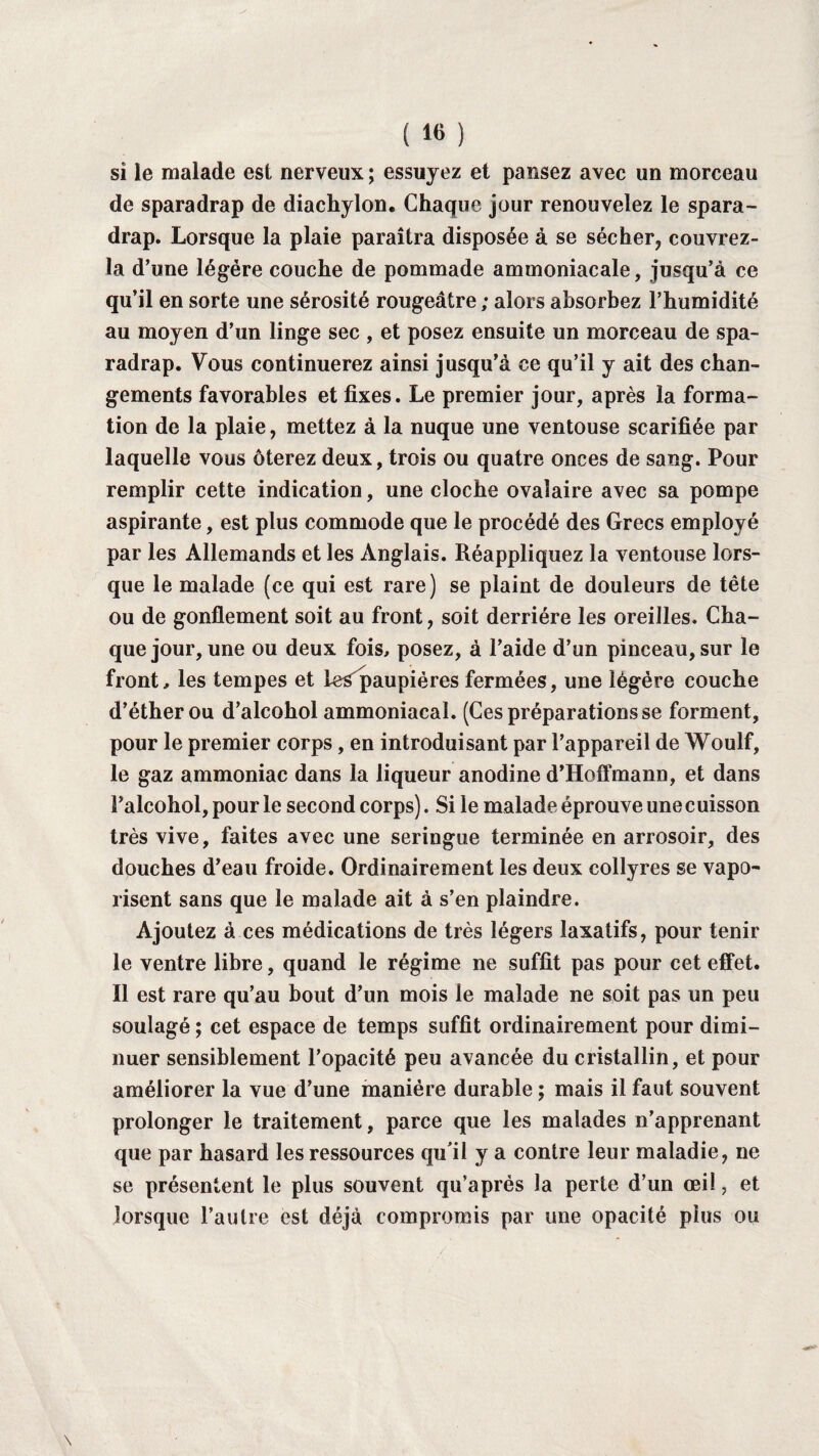 ( « ) si le malade est nerveux; essuyez et pansez avec un morceau de sparadrap de diachylon. Chaque jour renouvelez le spara¬ drap. Lorsque la plaie paraîtra disposée à se sécher, couvrez- la d’une légère couche de pommade ammoniacale, jusqu’à ce qu’il en sorte une sérosité rougeâtre ; alors absorbez l’humidité au moyen d’un linge sec , et posez ensuite un morceau de spa¬ radrap. Vous continuerez ainsi jusqu’à ce qu’il y ait des chan¬ gements favorables et fixes. Le premier jour, après la forma¬ tion de la plaie, mettez à la nuque une ventouse scarifiée par laquelle vous ôterez deux, trois ou quatre onces de sang. Pour remplir cette indication, une cloche ovalaire avec sa pompe aspirante, est plus commode que le procédé des Grecs employé par les Allemands et les Anglais. Réappliquez la ventouse lors¬ que le malade (ce qui est rare) se plaint de douleurs de tête ou de gonflement soit au front, soit derrière les oreilles. Cha¬ que jour, une ou deux fois, posez, à l’aide d’un pinceau, sur le front, les tempes et le^paupiéres fermées, une légère couche d’éther ou d’alcohol ammoniacal. (Ces préparations se forment, pour le premier corps, en introduisant par l’appareil de Woulf, le gaz ammoniac dans la liqueur anodine d’Hoffmann, et dans Palcohol, pour le second corps). Si le malade éprouve une cuisson très vive, faites avec une seringue terminée en arrosoir, des douches d’eau froide. Ordinairement les deux collyres se vapo¬ risent sans que le malade ait à s’en plaindre. Ajoutez à ces médications de très légers laxatifs, pour tenir le ventre libre, quand le régime ne suffit pas pour cet effet. Il est rare qu’au bout d’un mois le malade ne soit pas un peu soulagé ; cet espace de temps suffit ordinairement pour dimi¬ nuer sensiblement l’opacité peu avancée du cristallin, et pour améliorer la vue d’une manière durable ; mais il faut souvent prolonger le traitement, parce que les malades n’apprenant que par hasard les ressources qu’il y a contre leur maladie, ne se présentent le plus souvent qu’aprés la perte d’un œil, et lorsque l’autre est déjà compromis par une opacité plus ou