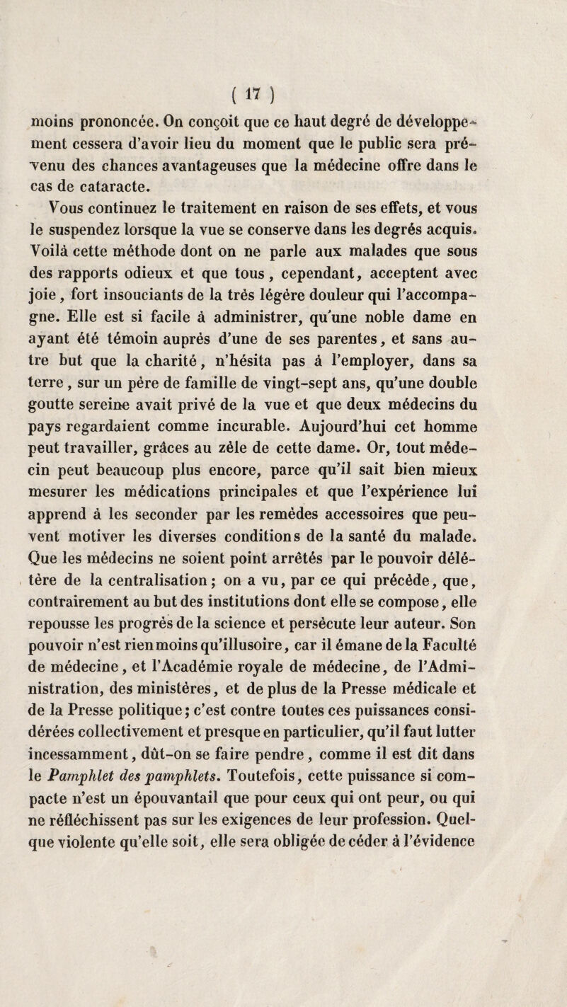 moins prononcée. On conçoit que ce haut degré de développe^ ment cessera d’avoir lieu du moment que le public sera pré¬ venu des chances avantageuses que la médecine offre dans le cas de cataracte. Vous continuez le traitement en raison de ses effets, et vous le suspendez lorsque la vue se conserve dans les degrés acquis. Voilà cette méthode dont on ne parle aux malades que sous des rapports odieux et que tous, cependant, acceptent avec joie , fort insouciants de la très légère douleur qui l’accompa¬ gne. Elle est si facile à administrer, qu'une noble dame en ayant été témoin auprès d’une de ses parentes, et sans au¬ tre but que la charité, n’hésita pas à l’employer, dans sa terre , sur un père de famille de vingt-sept ans, qu’une double goutte sereine avait privé de la vue et que deux médecins du pays regardaient comme incurable. Aujourd’hui cet homme peut travailler, grâces au zèle de cette dame. Or, tout méde¬ cin peut beaucoup plus encore, parce qu’il sait bien mieux mesurer les médications principales et que l’expérience lui apprend à les seconder par les remèdes accessoires que peu¬ vent motiver les diverses conditions de la santé du malade. Que les médecins ne soient point arrêtés par le pouvoir délé¬ tère de la centralisation; on a vu, par ce qui précède, que, contrairement au but des institutions dont elle se compose, elle repousse les progrès de la science et persécute leur auteur. Son pouvoir n’est rien moins qu’illusoire, car il émane delà Faculté de médecine, et l’Académie royale de médecine, de l’Admi¬ nistration, des ministères, et de plus de la Presse médicale et de la Presse politique; c’est contre toutes ces puissances consi¬ dérées collectivement et presque en particulier, qu’il faut lutter incessamment, dût-on se faire pendre, comme il est dit dans le Pamphlet des pamphlets. Toutefois, cette puissance si com¬ pacte n’est un épouvantail que pour ceux qui ont peur, ou qui ne réfléchissent pas sur les exigences de leur profession. Quel¬ que violente qu’elle soit, elle sera obligée de céder à l’évidence
