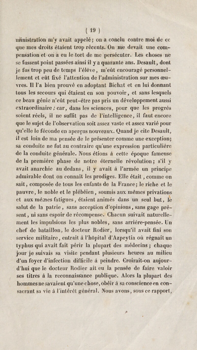 n&nistration m’y avait appelé ; on a conclu contre moi de ce que mes droits étaient trop récents. On me devait une com¬ pensation et on a eu le tort de me persécuter. Les choses ne se fussent point passées ainsi il y a quarante ans. Desault, dont je fus trop peu de temps l’élève, m’eût encouragé personnel¬ lement et eût fixé l’attention de l’administration sur mes œu¬ vres. Il l’a bien prouvé en adoptant Bichat et en lui donnant tous les secours qui étaient en son pouvoir, et sans lesquels ce beau génie n’eût peut-être pas pris un développement aussi extraordinaire ; car, dans les sciences, pour que les progrès soient réels, il ne suffit pas de l’intelligence, il faut encore que le sujet de l’observation soit assez vaste et assez varié pour qu’elle le féconde en aperçus nouveaux. Quand je cite Desault, il est loin de ma pensée de le présenter comme une exception; sa conduite ne fut au contraire qu'une expression particulière de la conduite générale. Nous étions à cette époque fameuse de la première phase de notre éternelle révolution ; s’il y avait anarchie au dedans, il y avait à l’armée un principe admirable dont on connaît les prodiges. Elle était, comme on sait, composée de tous les enfants de la France; le riche et le pauvre, le noble et le plébéien, soumis aux mêmes privations et aux mêmes fatigues, étaient animés dans un seul but, le salut de la patrie, sans acception d’opinions, sans gage pré¬ sent, ni sans espoir de récompense. Chacun suivait naturelle¬ ment les impulsions les plus nobles, sans arrière-pensée. Un chef de bataillon, le docteur Rodier, lorsqu’il avait fini son service militaire, entrait à l’hôpitaî d’Azpeytîa où régnait un typhus qui avait fait périr la plupart des médecins ; chaque jour je suivais sa visite pendant plusieurs heures au milieu d’un foyer d’infection difficile à peindre. Croirait-on aujour¬ d’hui que le docteur Rodier ait eu la pensée de faire valoir ses titres à la reconnaissance publique. Alors la plupart des hommes ne savaient qu’une chose, obéir à sa conscience en con¬ sacrant sa vie à l'intérêt général» Nous avons, sous ce rapport,