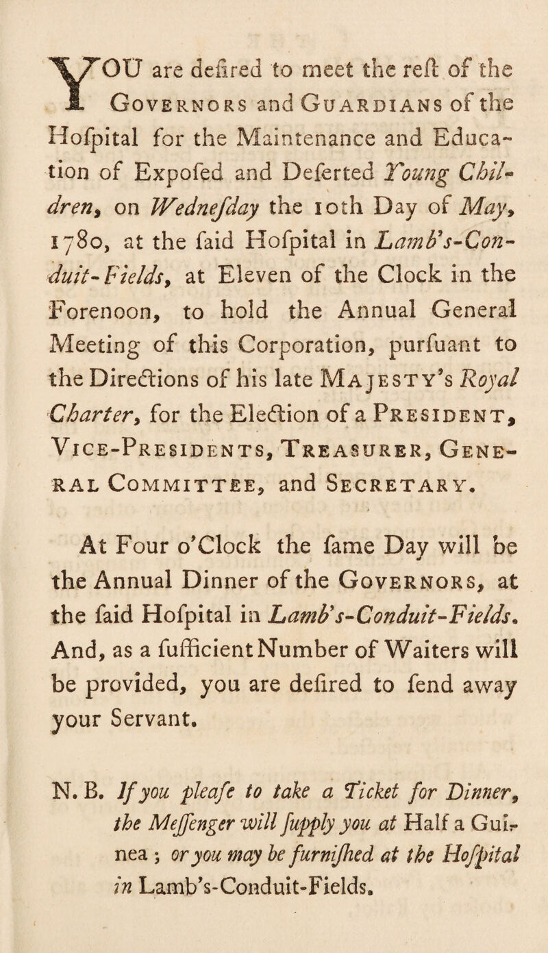 YOU are defined to meet the red: of the Governors and Guardians of the Hofpital for the Maintenance and Educa¬ tion of Expofed and Deferred Young Chil¬ dren, on JVednefday the 10th Day of May, 1780, at the faid Hofpital in Lam69s-Con- duit- Fieldsy at Eleven of the Clock in the Forenoon, to hold the Annual General Meeting of this Corporation, purfuant to the Directions of his late Majesty’s Royal Charter, for the Election of a President, Vice-Presidents, Treasurer, Gene¬ ral Committee, and Secretary. At Four o’Clock the fame Day will be the Annual Dinner of the Governors, at the faid Hofpital in hamtis-Gonduit-Fietds. And, as a fufficient Number of Waiters will be provided, you are delired to fend away your Servant. N. B. If you pleafe to take a Ticket for Dinner, the Mejfenger will fupply you at Half a Gulr nea ; or you may he fur nifhed at the Hofpital in Lamb’s-Conduit-Fields.