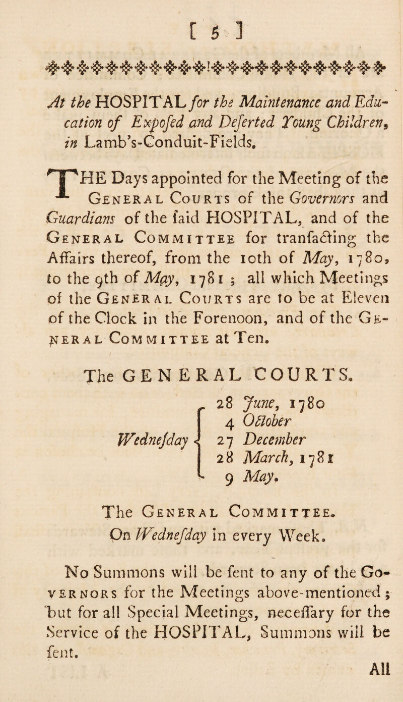 At the HOSPITAL for the Maintenance and Edu¬ cation of Expofed and Dejerted Young Children, in Lamb’s-Conduit-Fields. THHE Days appointed for the Meeting of the '*■ General Courts of the Governors and Guardians of the faid HOSPITAL, and of the General Committee for tranfacfing the Affairs thereof, from the ioth of May, 1780, to the 9th of M(iy, 1781 ; all which Meetings of the General Courts are to be at Eleven of the Clock in the Forenoon, and of the Ge¬ neral Committee at Ten, The GENERAL COURTS, Wednejday \ 28 June, 1780 4 October 27 December 28 March, 1781 9 May. The General Committee. On Wednejday in every Week, No Summons will be fent to any of the Go* yernors for the Meetings above-mentioned; but for all Special Meetings, neceffary for the Service of the HOSPITAL, Summons will be fent. Ail