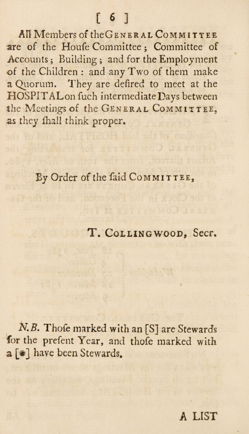 AH Members of the General Co mmittee are of the Houfe Committee; Committee of Accounts; Building ; and for the Employment of the Children : and any Two of them make a Quorum. They are defired to meet at the HOSPITALon fuch intermediate Days between the Meetings of the General Committee, as they fhall think proper. By Order of the faid Committee, T. Colling wood, Seer. N.B. Thofe marked with an [S] are Stewards for the prefent Year, and thofe marked with a [#] have been Stewards. A LIST