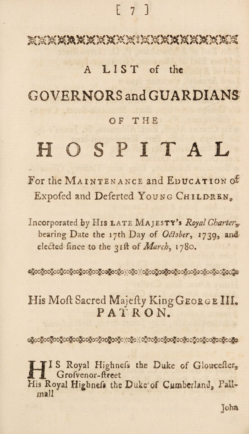 A LIST of the GOVERNORS and GUARDIANS OF THE HOSPITAL For the Maintenance and Education of Expofed and Deferted Young Children* Incorporated by His late Majesty’s Royal Charter,v bearing Date the 17th Day of Oflober, 1739, and de£ted fines to the 31ft of March5 1780. His Mod Sacred Majefty King George IIL P A T R O N. H I S Royal Highnefs the Duke of GlottceRer^ Grofvenor-ftreet His Royal Highnefg the Duke'of Cumberland* Pall- mall I ohm