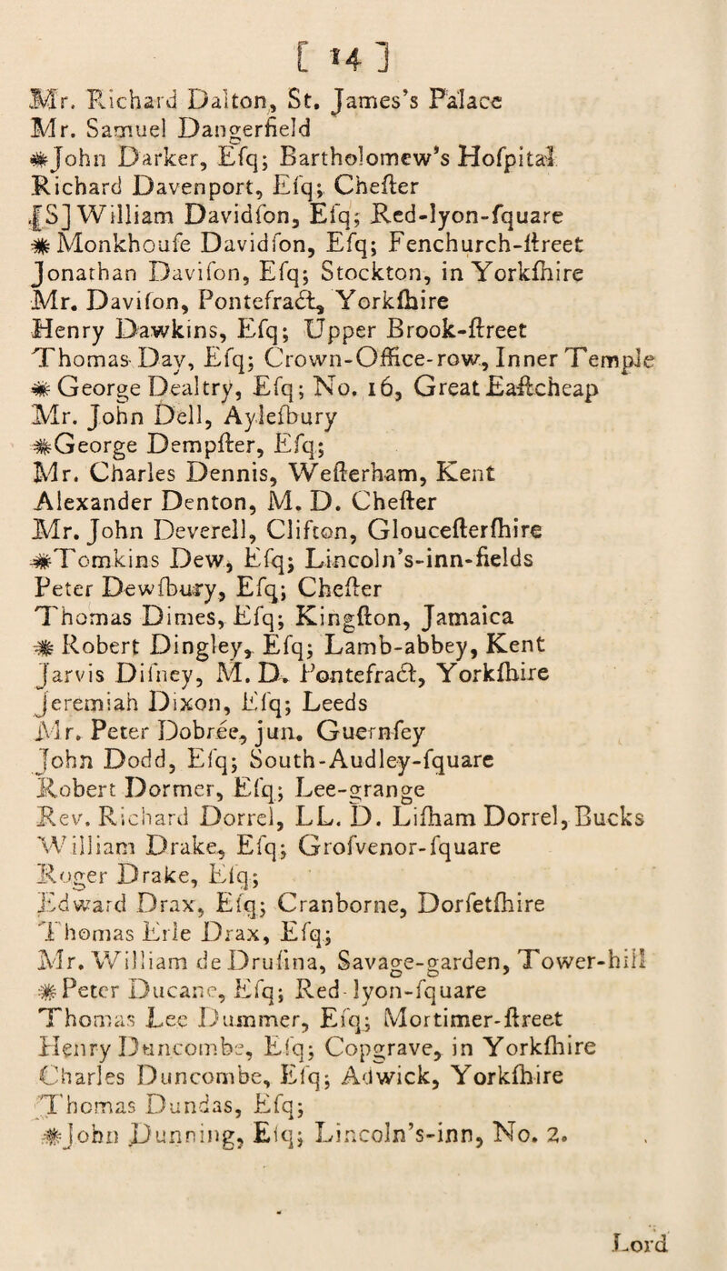 [ i4] Mr. Richard Dalton, St. James’s Palace Mr. Samuel Dangerheld #John Darker, Efq; Bartholomew’s Hofpitai Richard Davenport, Efq;. Chefler |S] William Davidfon, Efq; Red-lyon-fquare #Monkhoufe Davidfon, Efq; Fenchurch-flreet Jonathan Davifon, Efq; Stockton, in Yorkfhire Mr. Davifon, Pontefradt, Yorkfhire Henry Dawkins, Efq; Upper Brook-flreet Thomas Day, Efq; Crown-Office-row. Inner Tempie # George Deal try, Efq; No. 16, Great Eailcheap Mr. John Dell, Ayiefbury #George Dempfter, Efq; Mr. Charles Dennis, Weflerham, Kent Alexander Denton, M. D. Chefler Mr. John Deverell, Clifton, Glouceflerfhire ■#Tomkins Dew, Efq; Lincoln’s-inn-fields Peter Dewfbury, Efq; Chefler Thomas Dimes, Efq; Kingfton, Jamaica # Robert Dingley, Efq; Lamb-abbey, Kent Jarvis Difney, M. D. Pontefradl, Yorkfhire Jeremiah Dixon, Efq; Leeds Mr, Peter Dobr.ee, jun. Guernfey John Dodd, Efq; South-Audley-fquare Robert Dormer, Efq; Lee-grange Rev. Richard Dorrel, LL. D. Lifham Dorrel, Bucks William Drake, Efq; Grofvenor-fquare Roger Drake, Eiq; Edward Drax, Efq; Cranborne, Dorfetfhire *1 homas Erie Drax, Efq; Mr. William deDrufina, Savage-garden, Tower-hil! #Peter Ducane, Efq; Red lyon-fquare Thomas Lee Duanmer, Efq; Mortimer-flreet Henry Duncombs, Efq; Copgrave, in Yorkfhire Charles Duncombe, Efq; Adwick, Yorkfhire Thomas Dundas, Efq; #john Dunning, Eiq; Lincoln’s-inn, No. 2. Lord