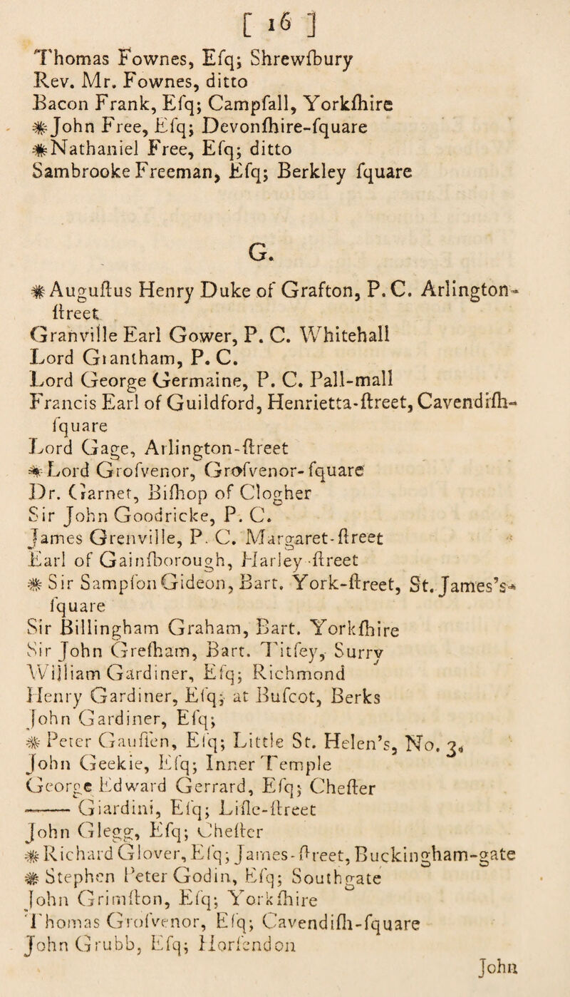 Thomas Fownes, Efq; Shrewfbury Rev. Mr. Fownes, ditto Bacon Frank, Efq; Campfall, YorkEiire # John Free, Efq; Devonfhire-fquare #Nathaniel Free, Efq; ditto Sambrooke Freeman, Efq; Berkley fquare G. #AuguEus Henry Duke of Grafton, P.C. Arlington- Ereet; Granville Earl Gower, P. C. Whitehall Lord Giantham, P.C. Lord George Germaine, P. C. Pall-mall Francis Earl of Guildford, Henrietta-Ereet, Cavendifli- fquare Lord Gage, Arlington-Ereet % Lord Grofvenor, Grofvenor- fquare Dr. Garnet, Bifhop of Clogher Sir John Goodricke, P. C. lames Grenville, P. C. Margaret-Ereet V, J o Earl of Gainfborough, Harley Ereet # Sir SampfonGideon, Bart. York-Ereet, St. JamesY* fquare Sir Billingham Graham, Bart. YorkEEre Sir John Grefham, Bart. Tit fey,- Surry William Gardiner, Efq; Richmond Henry Gardiner, Efq; at Bufcot, Berks John Gardiner, Efq; # Peter Gaufien, Efq; Little St. Helen’s, No. 3* John G eekie, Efq; Inner Temple George Edward Gerrard, Efq; CheEer —-Giardini, Elq; Lifle-Ereet John Glegg, Efq; CheEer # Richard Glover, Elq; James-Ereet, Buckingham-gate # Stephen Peter Godin, Efq; Southgate John GrimEon, Efq; Yorkfhire Thomas Grofvenor, Efq; Cavendifli-fquare John Grubb, Efq; Horfendon