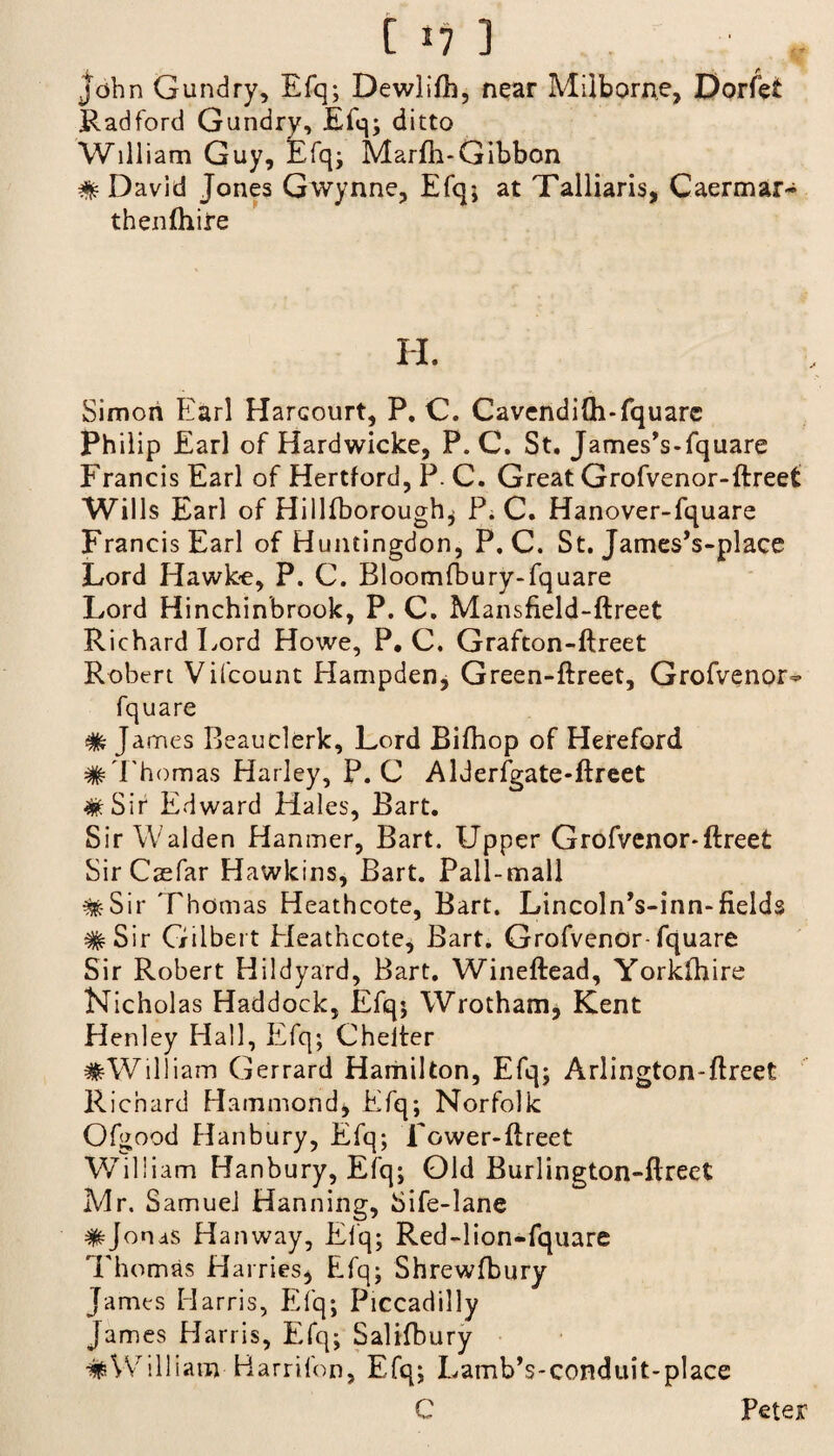 John Gundry, Efq; Dewlifh, near Miiborne, Dorfet Radford Gundry, Efq; ditto William Guy, Efq; Marfh-Gibbon # David Jones Gwynne, Efq; at Talliaris, Caermar- thenftiire H. Simon Earl HarGourt, P. C. Cavendi{h*fquarc Philip Earl of Hardwicke, P. C. St. James’s-fquare Francis Earl of Hertford, P. C. Great Grofvenor-ftreet Wills Earl of Hillfboroughj P. C. Hanover-fquare Francis Earl of Huntingdon, P. C. St. James’s-place Lord Hawke, P. C. Bloomfbury-fquare Lord Hinchinbrook, P. C. Mansfield-ftreet Richard Lord Howe, P. C. Grafton-ftreet Robert Vifcount Hampden, Green-ftreet, Grofvenor- fquare % James Beauclerk, Lord Bifhop of Hereford # Thomas Harley, P. C Alderfgate-ftreet ^ Sir Edward Hales, Bart. Sir Walden Hanmer, Bart. Upper Grofvenor-ftreet Sir Caefar Hawkins, Bart. Pall-mall #Sir Thomas Heathcote, Bart. Lincoln’s-inn-fields #Sir Gilbert Heathcote, Bart. Grofvenor-fquare Sir Robert Hildyard, Bart. Wineftead, Yorkshire Nicholas Haddock, Efq; Wrotham, Kent Henley Hall, Efq; Chelter #William Gerrard Hamilton, Efq; Arlington-ftreet Richard Hammond, Efq; Norfolk Ofgood Hanbury, Efq; Tower-ftreet William Hanbury, Efq; Old Burlington-ftreet Mr. Samuel Hanning, Sife-lane #Jonas Hanway, Efq; Red-lion-fquare Thomas Harries* Efq; Shrewsbury James Harris, Efq; Piccadilly James Harris, Efq; Salifbury #William Harrifon, Efq; LambVconduit-place