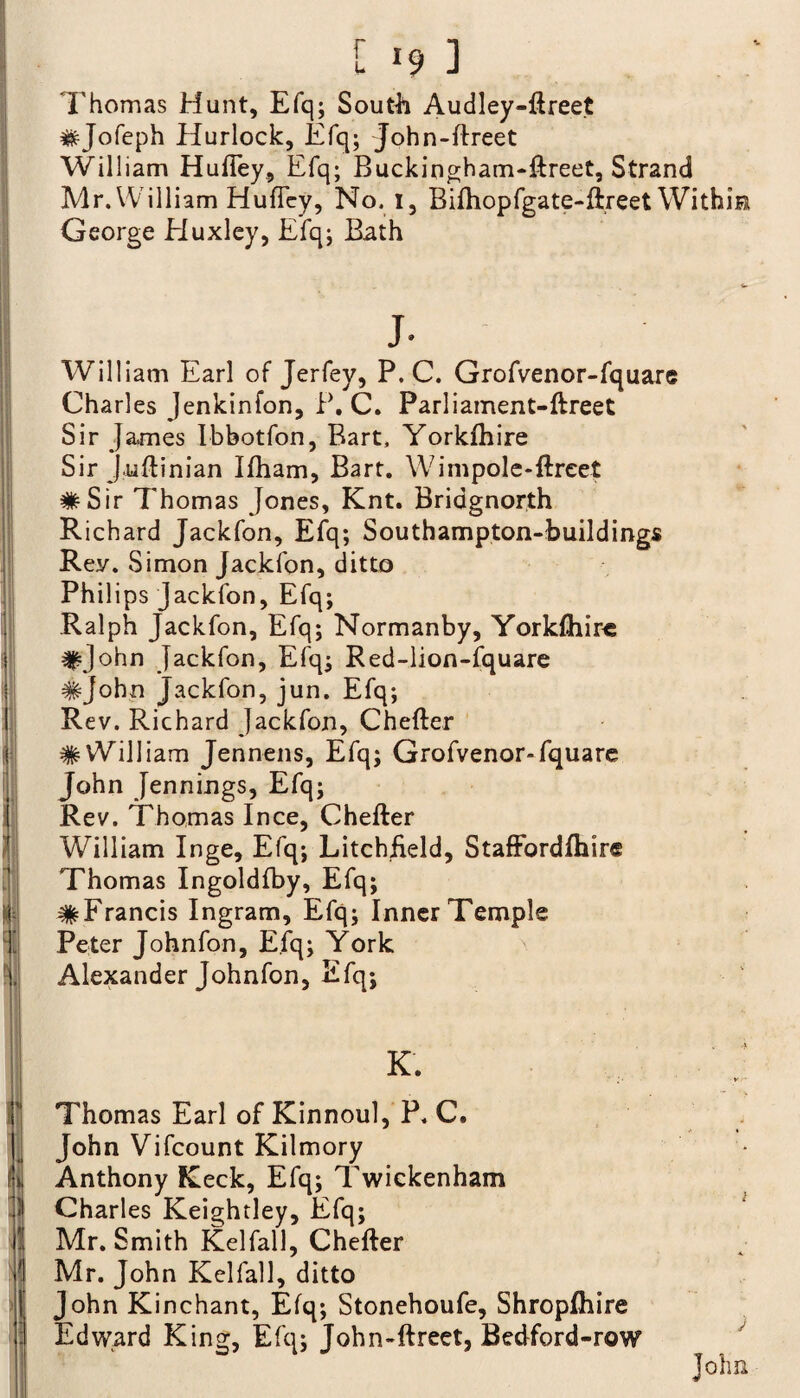Thomas Hunt, Efq; South Audley-ftreet #Jofeph Hurlock, Efq; John-ftreet William Huftey, Efq; Buckingham-ftreet, Strand Mr. William HufTey, No. i, Bifhopfgate-ftreet Within George Eluxley, Efq; Bath I i v fi ‘ M ■ l j cl l i - » j. William Earl of Jerfey, P. C. Grofvenor-fquare Charles Jenkinfon, P. C. Parliament-ftreet Sir James Ibbotfon, Bart, Yorkfhire Sir J.uftinian Ifham, Bart. Wimpole-ftrcet #Sir Thomas Jones, Knt. Bridgnorth Richard Jackfon, Efq; Southampton-buildings Rey. Simon Jackfon, ditto Philips jackfon, Efq; Ralph Jackfon, Efq; Normanby, Yorkshire #John Jackfon, Efq; Red-lion-fquare #john jackfon, jun. Efq; Rev. Richard Jackfon, Chefter # William Jennens, Efq; Grofvenor-fquare John Jennings, Efq; Rev. Thomas Ince, Chefter William Inge, Efq; Litchfield, StafFordfhir® Thomas Ingoldfby, Efq; #Francis Ingram, Efq; Inner Temple Peter Johnfon, Efq; York Alexander Johnfon, Efq; K. Thomas Earl of Kinnoul, P, C. John Vifcount Kilmory Anthony Keck, Efq; Twickenham Charles Keightley, Efq; Mr. Smith Kelfall, Chefter Mr. John Kelfall, ditto John Kinchant, Efq; Stonehoufe, Shropfhire Edward King, Efq; John-ftreet, Bedford-row i j