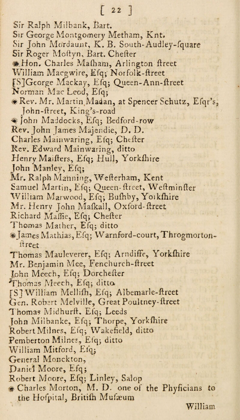 Sfr Ralph Milbank, Bart. Sir George Montgomery Metham, Knt# Sir John Mo'rdaunt, K. B. South-Audley-fquare Sir Roger Moftyn, Bart. Chefter #.Hon. Charles MaEiam, Arlington Erect William Maegwire, Efq; Norfolk-Ereet [SJGeorge Mackay, Efq; Queen-Ann-Ereet Norman Mac Leod, Efq; # Rev. Mr. MartiiyMadan, at Spencer Schutz, Efqr’s, John-Ereet, King’s-road # John Mad docks, Efq; Bed ford-row Rev. John James Majendie, D. D. Charles Mainwaring, Efq; Chefter Rev. Edward Mainwaring, ditto Henry MaiEers, Efq; Bluii, Yorkihire John Manley, Efq; Mr. Ralph Maiming, WeEerham, Kent Samuel Martin, Efq; Queen-Ereet, WeEminEer William Marwood, Efq; Bufhby, YoikEiire Mr. Henry John Mafkall, Oxford-Ereet Richard Mailie, Efq; CheEer Thomas Mather, Efq; ditto #James Mathias, Efq; Warnferd-court, Throgmorton- Ereet Thomas Mauleverer, Efq; ArndifFe, YorkElire Mr. Benjamin Mee, Fenchurch-Ereet John Meech, Efq; DorcheEer Thomas Meech, Efq; ditto. [Sf William Mellifh, Efq; Albemarle-Ereet Gen. Robert Melville, Great Poultney-Ereet Thomas MidhurE. Efq; Leeds fohn Milbanke, Efq; Thorpe, YorkElire RobertMilnes, Efq; Wakefield, ditto Pemberton Milnes, Efq; ditto William Mitford, Efq; General Monckton, Daniel Moore, Efq; Robert Moore, Efq; Linley, Salop # Charles Morton, M. D. one of the Phyficians to the Hofpital, BritiEi Mufieum