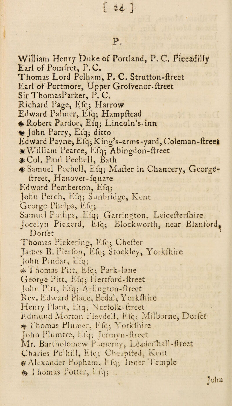 p. William Henry Duke of Portland, P. C. Piccadilly Earl of Pomfret, P.C. Thomas Lord Pelham, P. C. Strutton-ftreet Earl of Portmore, Upper Grofvenor-Erect Sir ThomasParker, P. C. Richard Page, Efq; Harrow Edward Palmer, Efq; HampEead # Robert Pardoe, Efq; Lincoln’s-inn John Parry, Efq; ditto Edward Payne* Efq; King?s-arms-yard, Coleman-ftreet #William Pearce, Efq; Abingdon-Ereet #Col. Paul Pechell, Bath # Samuel Pechell, Efq; MaEer in Chancery, George- Ereet, Hanover-fquare Edward Pemberton, Efq; John Perch, Efq; Sunbridge, Kent George Phelps, Efq; Samuel Philips, Efq; Garrington, LeiceEerfhire Jocelyn Pickerd, Efq; Blockworth, near Blanford, Dorfet Thomas Pickering, Efq; ChcEer James B. Pierfon, Efq; Stockley, Yorkfhire John Pindar, Efq; #Thomas Pitt, Efq; Park-lane George Pitt, Efq; Hertford-Ereet John Pitt, Efq; Arlington-ftreet Rev, Edward Place, Behalf Yorkfhire Henry Plant, Efq; Norfolk-Ercet Edmund Morton Pleydell, Kfq: Milborne* Dorfet' i'homas Plumer, Efq; Yorkfhire John Plumtre, Elq; Jermyn-Ereet Mr. Bartholomew lYmeroy, Leddenhall-Erect Charies Pohhill, Efq; Che.jpEeJ, Kent $ Alexander Popham, 1 fq; Inner Temple % 1 homas Potter, Elq;
