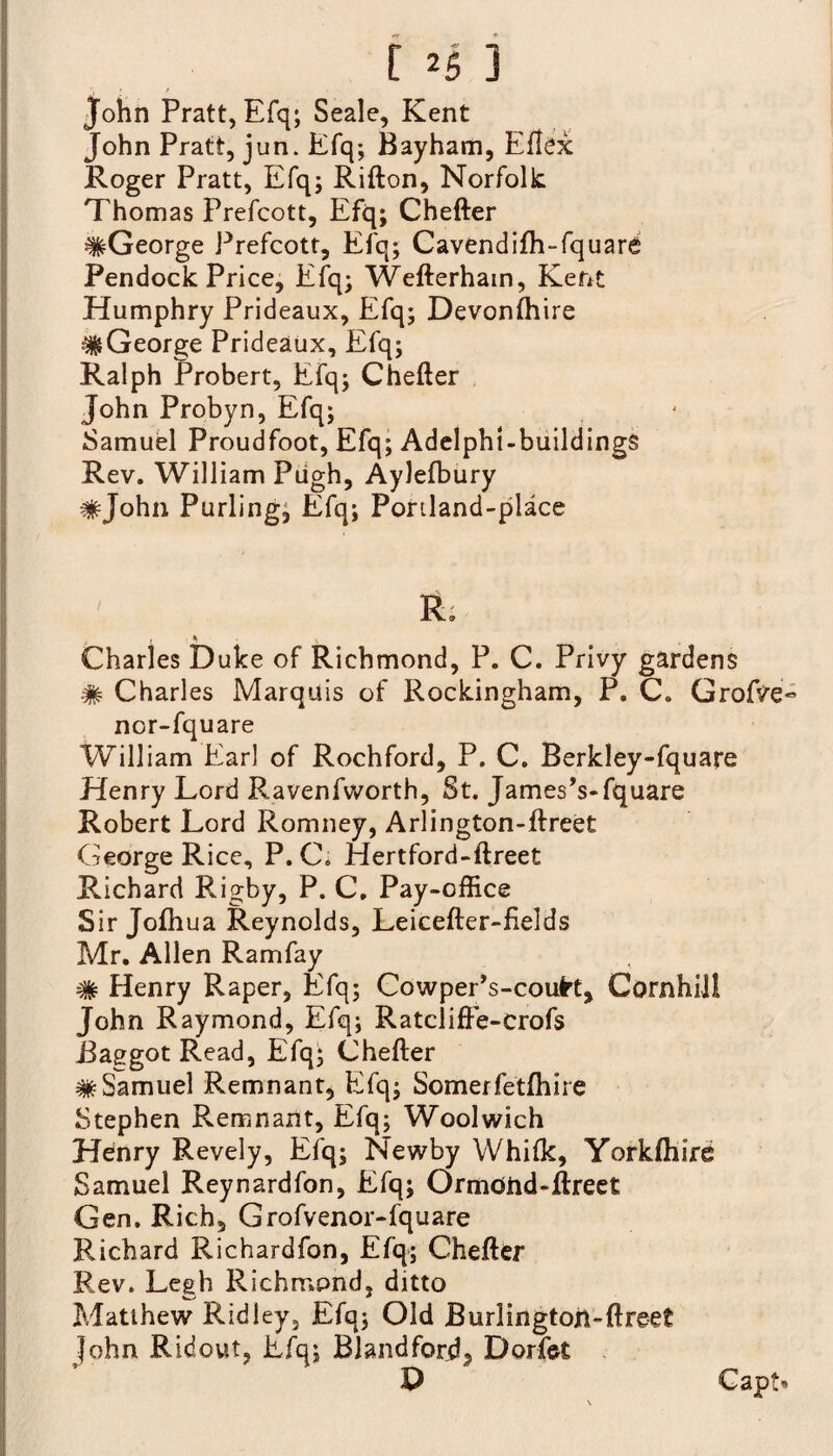 [ *5 ] John Pratt, Efq; Seale, Kent John Pratt, jun. Efq-, Bayham, Eftex Roger Pratt, Efq; Rifton, Norfolk Thomas Prefcott, Efq; Chefter ^George Prefcott, Efq; Cavendifh-fquare Pendock Price, Efq; Wefterham, Kent Humphry Prideaux, Efq; Devonfhire #George Prideaux, Efq; Ralph Probert, Efq; Chefter John Probyn, Efq; Samuel Proudfoot, Efq; Adelphl-buildings Rev. William Pugh, Aylefbury #John Purling, Efq; Portland-place R. { % Charles Duke of Richmond, P. C. Privy gardens # Charles Marquis of Rockingham, P. C. Grofve« nor-fquare William Ear] of Rochford, P. C. Berkley-fquare Henry Lord Ravenfworth, St. James’s-fquare Robert Lord Romney, Arlington-ftreet George Rice, P. C. Hertford-ftreet Richard Rigby, P. C, Pay-office Sir Jofhua Reynolds, Leicefter-fields Mr. Allen Ramfay # Henry Raper, Efq; Cowper’s-coufrt, Cornhill John Raymond, Efq; Ratcliffe-crofs Baggot Read, Efq; Chefter ^Samuel Remnant* Efq; Somerfetfhire Stephen Remnant, Efq; Woolwich Hdnry Revely, Efq; Newby Whilk, Yorkfhire Samuel Reynardfon, Efq; OrmOhd-ftreet Gen. Rich, Grofvenor-fquare Richard Richardfon, Efq; Chefter Rev. Legh Richmond, ditto Matthew Ridley, Efq; Old Burlingtoh-ftreet John Ridout, Efq; Blandford, Dorfet