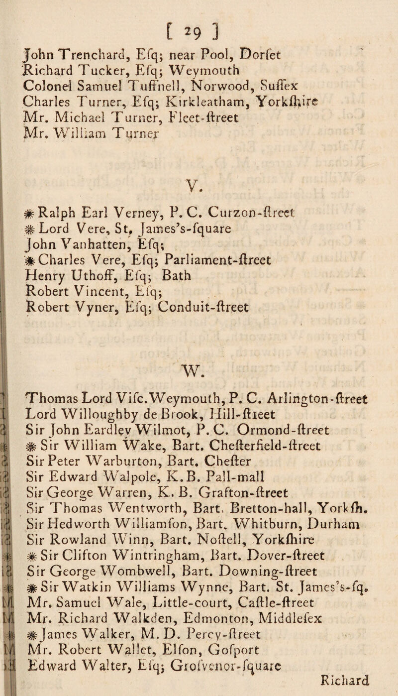 John Trenchard, Efq; near Pool, Dorfet Richard Tucker, Efq; Weymouth Colonel Samuel Tuffhell, Norwood, Sufiex Charles Turner, Efq; Kirkleatham, Yorkfliirc Mr. Michael Turner, Fleet Yfreet Mr. William Turner V. # Ralph Earl Verney, P. C. Curzon-ftreet # Lord Vere, St, James’s-fquare John Vanhatten, Efq; # Charles Vere, Efq; Parliament-ftreet Henry UthofF, Efq; Bath Robert Vincent, Efq; Robert Vyner, Efq; Conduit-ftreet w. Thom as Lord Vifc. Weymouth, P. C. Arlington-flreet Lord Willoughby de Brook, Hill-ftieet Sir John Eardley Wilmot, P. C. Ormond-ftreet 1| # Sir William Wake, Bart. Chefterfield-lfreet Sir Peter Warburton, Bart. Chefter Sir Edward Walpole, K.B. Pall-mall Sir George Warren, K. B. Grafton-ftreet T Sir Thomas Wentworth, Bart, Bretton-hall, Yorklli. id Sir Hed worth Williamfon, Bart. Whitburn, Durham id Sir Rowland Winn, Bart. Noftell, Yorklhire J # Sir Clifton Wintringham, Bart. Dover-ftreet ift Sir George Wombwell, Bart. Downing-ftreet -jt* #SirWatkin Williams Wynne, Bart. St. JamesVfq. til Mr. Samuel Wale, Little-court, Caflle-ffreet 111 Mr. Richard Walkden, Edmonton, Middlefex -ft # James Walker, M. D. Perey-flreet 1/1 Mr. Robert Wallet, Elfon, Gofport )HI Edward Walter, Efq; Grofvenor-fquare Richard