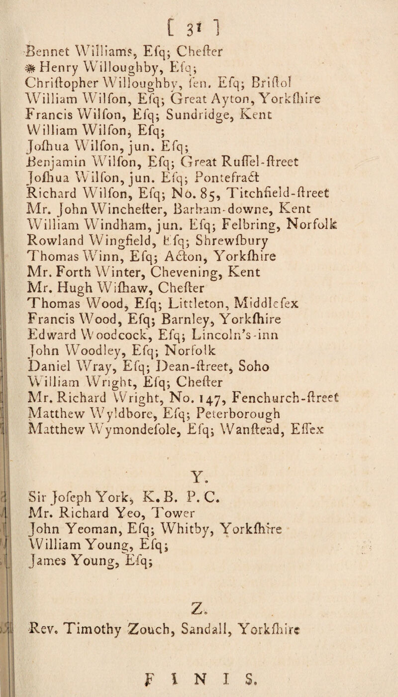 [ 3* 1 Bennet William?, Efq; Chefter # Henry Willoughby, Efq; Chriftopher Willoughby, fen. Efq; Briftol William Wilfon, Efq; Great Ayton, Yorkfhire Francis Wilfon, Efq; Sundridge, Kent William Wilfon, Efq; Jofhua Wilfon, jun. Efq; Benjamin Wilfon, Efq; Great Ruftel-ftreet Jofhua Wilfon, jun. Efq; Pontefradt Richard Wilfon, Efq; No. 85, Titchfield-ftreet Mr. John W7inchefter, Barbam-downe, Kent William W indham, jun. Efq; Felbring, Norfolk Rowland Wingfield, Efq; Shrewfbury Thomas W^inn, Efq; Acton, Yorkfhire Mr. Forth Winter, Chevening, Kent Mr. Hugh Wifhaw, Chefter Thomas Wood, Efq; Littleton, Middlefex Francis W7ood, Efq; Barnley, Yorkfhire Edward Woodcock, Efq; Lincoln^-inn John Woodley, Efq; Norfolk Daniel Wray, Efq; Dean-flreet, Soho W illiam Wright, Efq; Chefter Mr. Richard Wright, No. 147, Fenchurch-ftreet Matthew Wyldbore, Efq; Peterborough Matthew Wrymondefole, Efq; Wanftead, Eftex t Y. Sir Jofeph York, K.B. P. C. Mr. Richard Yeo, Tower John Yeoman, Efq; Whitby, YorkfMre William Young, Efq; James Young, Efq; z. Rev. Timothy Zouch, Sandall, Yorkfhire F l N I S.