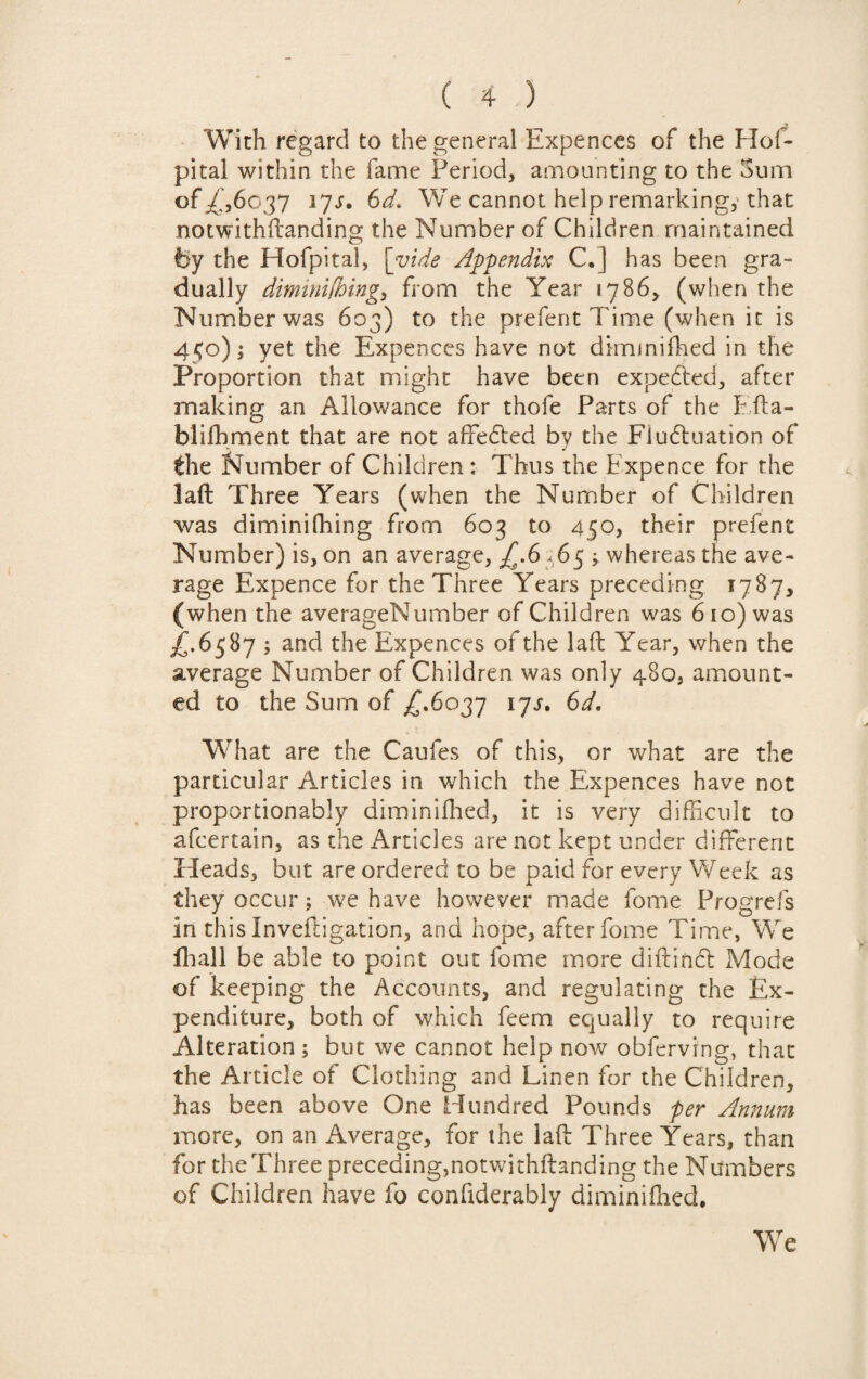 With regard to the general Expences of the Hof- pital within the fame Period, amounting to the Sum of /,6037 37s. 6d. We cannot help remarking,'that notwithftanding the Number of Children maintained by the Hofpital, [vide Appendix C.] has been gra¬ dually diminifhing, from the Year 1786, (when the Number was 603) to the prefent Time (when it is 450); yet the Expences have not dimmiffied in the Proportion that might have been expected, after making an Allowance for thofe Parts of the Efta- blifhment that are not affedted by the Fluctuation of the Number of Children: Thus the Expence for the laft Three Years (when the Number of Children was diminifhing from 603 to 450, their prefent Number) is, on an average, £.6 * 65 ; whereas the ave¬ rage Expence for the Three Years preceding 1787, (when the averageNumber of Children was 610) was ^f.6587 ; and the Expences of the laft Year, when the average Number of Children was only 480, amount¬ ed to the Sum of ^.6037 ijs. 6d. What are the Caufes of this, or what are the particular Articles in which the Expences have not proportionably dim ini (lied, it is very difficult to afcertain, as the Articles are not kept under different Heads, but are ordered to be paid for every Week as they occur; we have however made fome Progrefs in this Inveftigation, and hope, after fome Time, We fhall be able to point out fome more diftindl Mode of keeping the Accounts, and regulating the Ex¬ penditure, both of which feem equally to require Alteration; but we cannot help now obferving, that the Article of Clothing and Linen for the Children, has been above One Hundred Pounds per Annum more, on an Average, for the laft Three Years, than for the Three preceding,notwithftanding the Numbers of Children have fo confiderably diminifficd. We