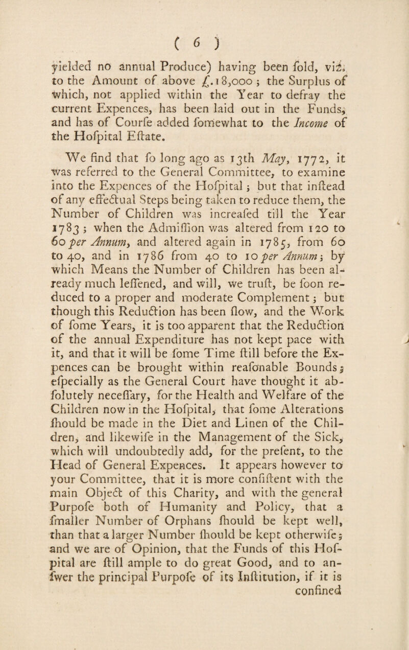 yielded no annual Produce) having been fold, viN to the Amount of above £. 18,000; the Surplus of which, not applied within the Year to defray the current Expences, has been laid out in the Funds, and has of Courfe added fomewhat to the Income of the Hofpital Eftate. We find that fo long ago as 13th May, 177 2, it was referred to the General Committee, to examine into the Expences of the Hofpital; but that inflead of any effectual Steps being taken to reduce them, the Number of Children was increafed till the Year 1783 ; when the Admiffion was altered from 120 to 60per Annum, and altered again in 1785, from 60 to 40, and in 1786 from 40 to 10per Annum, by which Means the Number of Children has been al¬ ready much lefTened, and will, we truft, be loon re¬ duced to a proper and moderate Complement; but though this Redudtion has been flow, and the Work of fome Years, it is too apparent that the Redudtion of the annual Expenditure has not kept pace with it, and that it will be fome Time Hill before the Ex¬ pences can be brought within reasonable Rounds 1 efpecially as the General Court have thought it ab- folutely neceffary, for the Health and Welfare of the Children now in the Hofpital, that fome Alterations fhould be made in the Diet and Linen of the Chil¬ dren, and likewife in the Management of the Sick, which will undoubtedly add, for the prefent, to the Head of General Expences. It appears however to your Committee, that it is more confident with the main Obje6t of this Charity, and with the general Purpofe both of Humanity and Policy, that a fmaller Number of Orphans fhould be kept well, than that a larger Number fhould be kept otherwifes and we are of Opinion, that the Funds of this Flof- pital are ftill ample to do great Good, and to an- fwer the principal Purpofe of its Inflitution, if it is confined