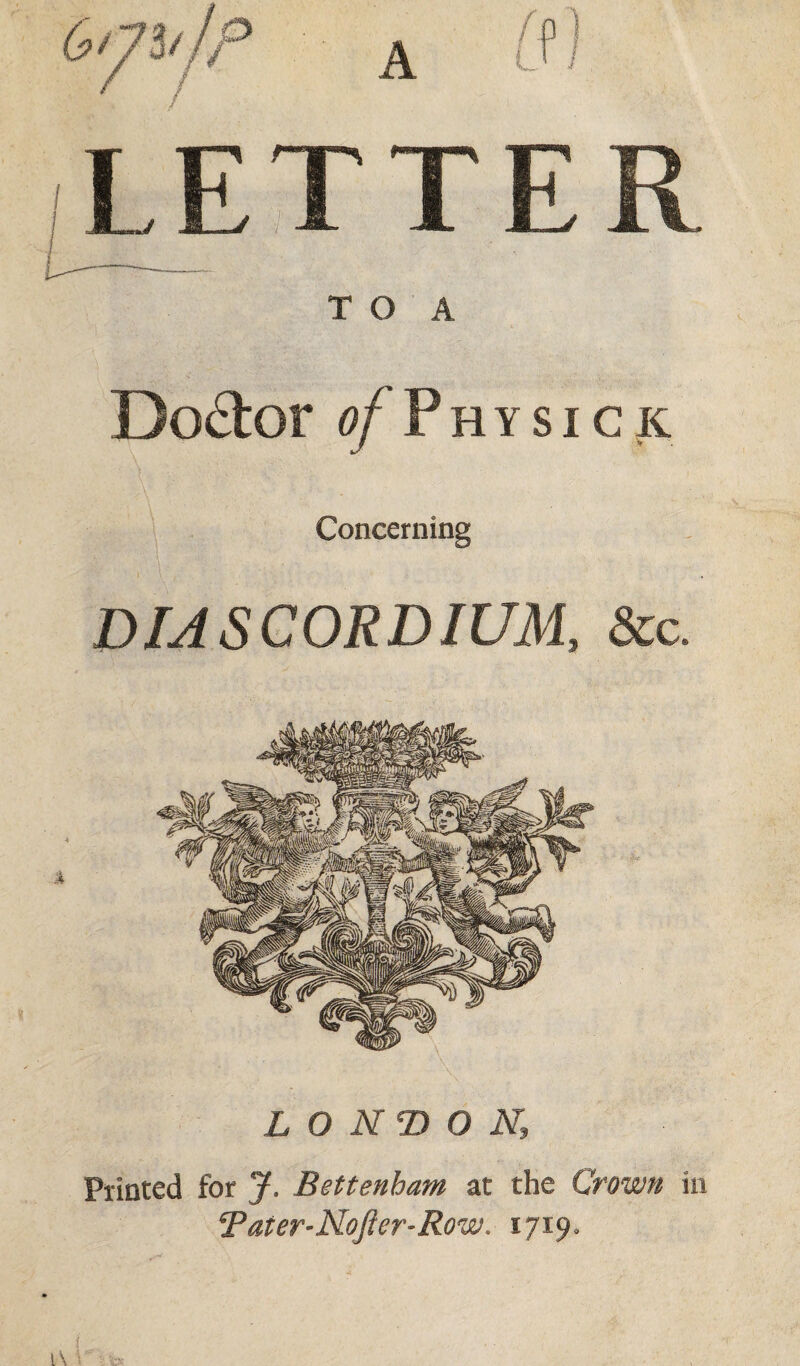 LETT E R T O A Doctor a/Physick Concerning DIASCORDIUM, &c. LONDON, Printed for J. Bettenham at the Crown in T at er-Nofier-Row. 1719.